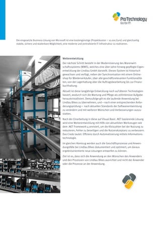 Die eingesetzte Business-Lösung von Microsoft ist eine kostengünstige (Projektkosten < 10.000 Euro) und gleichzeitig
stabile, sichere und skalierbare Möglichkeit, eine moderne und zentralisierte IT-Infrastruktur zu realisieren.




                                           Weiterentwicklung
                                           Der nächste Schritt besteht in der Modernisierung des Warenwirt-
                                           schaftssystems (WWS), welches eine über Jahre hinweg gepflegte Eigen-
                                           entwicklung der Lindlau GmbH darstellt. Dieses System ist historisch
                                           gewachsen und verfügt, neben der Synchronisation mit einem Online-
                                           shop für Wiederverkäufer, über alle geschäftsrelevanten Funktionalitä-
                                           ten, von der Lagerhaltung über die Auftragsbearbeitung bis zur Finanz-
                                           buchhaltung.

                                           Aktuell ist diese langjährige Entwicklung noch auf älteren Technologien
                                           basiert, wodurch sich die Wartung und Pflege als zeitintensive Aufgabe
                                           herauskristallisiert. Demzufolge gilt es die laufende Anwendung bei
                                           Lindlau Bikes zu übernehmen, und—nach einer entsprechenden Anfor-
                                           derungsprüfung— nach aktuellen Standards der Softwareentwicklung
                                           zu verändern und mit weiteren Wünschen und Verbesserungen auszu-
                                           statten.

                                           Nach der Einarbeitung in diese auf Visual Basic .NET basierende Lösung
                                           wird eine Weiterentwicklung mit Hilfe von aktuellsten Werkzeugen wie
                                           dem .NET Framework 4 anvisiert, um die Klickzahlen bei der Nutzung zu
                                           reduzieren, Fehler zu beseitigen und die Nutzerakzeptanz zu verbessern.
                                           Das Credo lautet: Effizienz durch Automatisierung mittels Informations-
                                           technologie.

                                           Im gleichen Atemzug werden auch die Geschäftsprozesse und Anwen-
                                           dungsfälle bei Lindlau Bikes dokumentiert und optimiert, um daraus
                                           ergebnisorientierte neue Lösungen entwerfen zu können.

                                           Ziel ist es, dass sich die Anwendung an den Wünschen des Anwenders
                                           und den Prozessen von Lindlau Bikes ausrichtet und nicht der Anwender
                                           oder die Prozesse an der Anwendung.
 