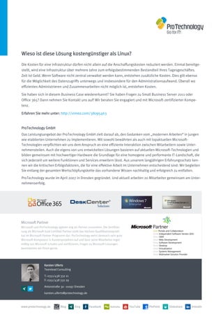 Wieso ist diese Lösung kostengünstiger als Linux?
Die Kosten für eine Infrastruktur dürfen nicht allein auf die Anschaffungskosten reduziert werden. Einmal bereitge-
stellt, wird eine Infrastruktur über mehrere Jahre zum erfolgsbestimmenden Bestandteil Ihres Tagesgeschäftes.
Zeit ist Geld. Wenn Software nicht zentral verwaltet werden kann, entstehen zusätzliche Kosten. Dies gilt ebenso
für die Möglichkeit des Datenzugriffs unterwegs und insbesondere für den Administrationsaufwand. Überall wo
effizientes Administrieren und Zusammenarbeiten nicht möglich ist, entstehen Kosten.

Sie haben sich in diesem Business Case wiedererkannt? Sie haben Fragen zu Small Business Server 2011 oder
Office 365? Dann nehmen Sie Kontakt uns auf! Wir beraten Sie engagiert und mit Microsoft-zertifizierter Kompe-
tenz.

Erfahren Sie mehr unter: http://vimeo.com/38095463


ProTechnology GmbH
Das Leistungsangebot der ProTechnology GmbH zielt darauf ab, den Gedanken vom „modernen Arbeiten“ in jungen
wie etablierten Unternehmen zu implementieren. Mit sowohl bewährten als auch mit topaktuellen Microsoft-
Technologien verpflichten wir uns dem Anspruch an eine effiziente Interaktion zwischen Mitarbeitern sowie Unter-
nehmensteilen. Auch die eigens von uns entwickelten Lösungen basieren auf aktuellen Microsoft-Technologien und
bilden gemeinsam mit hochwertiger Hardware die Grundlage für eine homogene und performante IT-Landschaft, die
sich jederzeit um weitere Funktionen und Services erweitern lässt. Aus unserem langjährigen Erfahrungsschatz ken-
nen wir die kritischen Erfolgsfaktoren, die für eine effektive Arbeit im Unternehmen entscheidend sind: Wir begleiten
Sie entlang der gesamten Wertschöpfungskette das vorhandene Wissen nachhaltig und erfolgreich zu entfalten.

ProTechnology wurde im April 2007 in Dresden gegründet. Und aktuell arbeiten 20 Mitarbeiter gemeinsam am Unter-
nehmenserfolg.




Microsoft Partner
Microsoft und ProTechnology agieren eng als Partner zusammen. Die Zertifizie-
rung als Microsoft Gold Certified Partner stellt das höchste Qualifikationsprädi-
kat im Microsoft Partner Programm dar: ProTechnology weist demnach sehr gute
Microsoft-Kompetenz in Kundenprojekten auf und lässt seine Mitarbeiter regel-
mäßig von Microsoft schulen und zertifizieren. Fragen zu Microsoft-Lösungen
beantworten wir Ihnen gerne.




                  Karsten Ulferts
                  Teamlead Consulting

                  T: 0351/438 332 21
                  F: 0351/438 332 29

                  Antonstraße 3a - 01097 Dresden

                  karsten.ulferts@protechnology.de



www.protechnology.de           Blog       Xing        Facebook         kununu       YouTube   PinPoint   Slideshare   linkedin
 