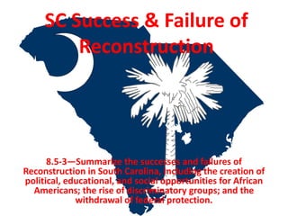 SC Success & Failure of
Reconstruction
8.5-3—Summarize the successes and failures of
Reconstruction in South Carolina, including the creation of
political, educational, and social opportunities for African
Americans; the rise of discriminatory groups; and the
withdrawal of federal protection.
 