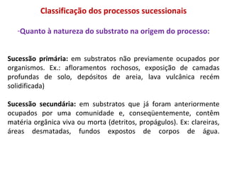 Classificação dos processos sucessionais Quanto à natureza do substrato na origem do processo: Sucessão primária:  em substratos não previamente ocupados por organismos. Ex.: afloramentos rochosos, exposição de camadas profundas de solo, depósitos de areia, lava vulcânica recém solidificada)  Sucessão secundária:  em substratos que já foram anteriormente ocupados por uma comunidade e, conseqüentemente, contêm matéria orgânica viva ou morta (detritos, propágulos). Ex: clareiras, áreas desmatadas, fundos expostos de corpos de água. 
