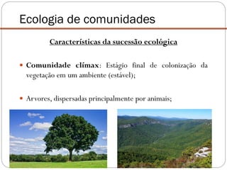 Ecologia de comunidades
Características da sucessão ecológica
 Comunidade clímax: Estágio final de colonização da
vegetação em um ambiente (estável);
 Arvores, dispersadas principalmente por animais;
 