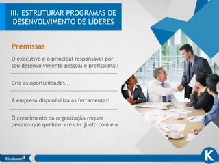 O executivo é o principal responsável por
seu desenvolvimento pessoal e profissional!
Cria as oportunidades...
A empresa disponibiliza as ferramentas!
O crescimento da organização requer
pessoas que queiram crescer junto com ela
Premissas
III. ESTRUTURAR PROGRAMAS DE
DESENVOLVIMENTO DE LÍDERES
 
