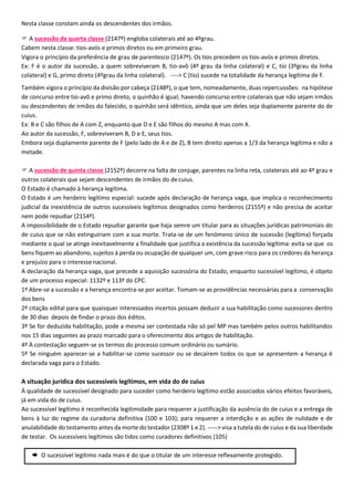 Nesta classe constam ainda os descendentes dos irmãos.
 A sucessão da quarta classe (2147º) engloba colaterais até ao 4ºgrau.
Cabem nesta classe: tios-avós e primos diretos ou em primeiro grau.
Vigora o princípio da preferência de grau de parentesco (2147º). Os tios precedem os tios-avós e primos diretos.
Ex: F é o autor da sucessão, a quem sobreviveram B, tio-avô (4º grau da linha colateral) e C, tio (3ºgrau da linha
colateral) e G, primo direto (4ºgrau da linha colateral). ----> C (tio) sucede na totalidade da herança legítima de F.
Também vigora o princípio da divisão por cabeça (2148º), o que tem, nomeadamente, duas repercussões: na hipótese
de concurso entre tio-avô e primo direto, o quinhão é igual; havendo concurso entre colaterais que não sejam irmãos
ou descendentes de irmãos do falecido, o quinhão será idêntico, ainda que um deles seja duplamente parente do de
cuius.
Ex: B e C são filhos de A com Z, enquanto que D e E são filhos do mesmo A mas com X.
Ao autor da sucessão, F, sobreviveram B, D e E, seus tios.
Embora seja duplamente parente de F (pelo lado de A e de Z), B tem direito apenas a 1/3 da herança legítima e não a
metade.
 A sucessão de quinta classe (2152º) decorre na falta de conjuge, parentes na linha reta, colaterais até ao 4º grau e
outros colaterais que sejam descendentes de irmãos do decuius.
O Estado é chamado à herança legítima.
O Estado é um herdeiro legítimo especial: sucede após declaração de herança vaga, que implica o reconhecimento
judicial da inexistência de outros sucessíveis legítimos designados como herdeiros (2155º) e não precisa de aceitar
nem pode repudiar (2154º).
A impossibilidade de o Estado repudiar garante que haja semre um titular para as situações jurídicas patrimoniais do
de cuius que se não extinguiriam com a sua morte. Trata-se de um fenómeno único de sucessão (legítima) forçada
mediante o qual se atinge inevitavelmente a finalidade que justifica a existência da sucessão legítima: evita-se que os
bens fiquem ao abandono, sujeitos à perda ou ocupação de qualquer um, com grave risco para os credores da herança
e prejuízo para o interesse nacional.
A declaração da herança vaga, que precede a aquisição sucessória do Estado, enquanto sucessível legítimo, é objeto
de um processo especial: 1132º e 113º do CPC.
1º Abre-se a sucessão e a herança encontra-se por aceitar. Tomam-se as providências necessárias para a conservação
dos bens
2º citação edital para que quaisquer interessados incertos possam deduzir a sua habilitação como sucessores dentro
de 30 dias depois de findar o prazo dos éditos.
3º Se for deduzida habilitação, pode a mesma ser contestada não só pel MP mas também pelos outros habilitandos
nos 15 dias seguintes ao prazo marcado para o oferecimento dos artigos de habilitação.
4º À contestação seguem-se os termos do processo comum ordinário ou sumário.
5º Se ninguém aparecer-se a habilitar-se como sucessor ou se decaírem todos os que se apresentem a herança é
declarada vaga para o Estado.
A situação jurídica dos sucessíveis legítimos, em vida do de cuius
À qualidade de sucessível designado para suceder como herdeiro legítimo estão associados vários efeitos favoráveis,
já em vida do de cuius.
Ao sucessível legítimo é reconhecida legitimidade para requerer a justificação da ausência do de cuius e a entrega de
bens à luz do regime da curadoria definitiva (100 e 103); para requerer a interdição e as ações de nulidade e de
anulabilidade do testamento antes da morte do testador (2308º 1 e 2). -----> visa a tutela do de cuius e da sua liberdade
de testar. Os sucessíveis legítimos são tidos como curadores definitivos (105)
 O sucessível legítimo nada mais é do que o titular de um interesse reflexamente protegido.
 