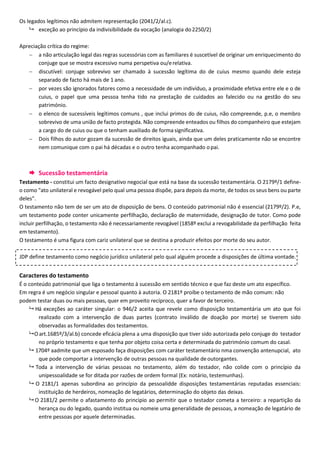 Os legados legítimos não admitem representação (2041/2/al.c).
 exceção ao princípio da indivisibilidade da vocação (analogia do2250/2)
Apreciação crítica do regime:
 a não articulação legal das regras sucessórias com as familiares é suscetível de originar um enriquecimento do
conjuge que se mostra excessivo numa perspetiva ou/erelativa.
 discutível: conjuge sobrevivo ser chamado à sucessão legítima do de cuius mesmo quando dele esteja
separado de facto há mais de 1 ano.
 por vezes são ignorados fatores como a necessidade de um indivíduo, a proximidade efetiva entre ele e o de
cuius, o papel que uma pessoa tenha tido na prestação de cuidados ao falecido ou na gestão do seu
património.
 o elenco de sucessíveis legítimos comuns , que inclui primos do de cuius, não compreende, p.e, o membro
sobrevivo de uma união de facto protegida. Não compreende enteados ou filhos do companheiro que estejam
a cargo do de cuius ou que o tenham auxiliado de forma significativa.
 Dois filhos do autor gozam da sucessão de direitos iguais, ainda que um deles praticamente não se encontre
nem comunique com o pai há décadas e o outro tenha acompanhado opai.
 Sucessão testamentária
Testamento - constitui um facto designativo negocial que está na base da sucessão testamentária. O 2179º/1 define-
o como "ato unilateral e revogável pelo qual uma pessoa dispõe, para depois da morte, de todos os seus bens ou parte
deles".
O testamento não tem de ser um ato de disposição de bens. O conteúdo patrimonial não é essencial (2179º/2). P.e,
um testamento pode conter unicamente perfilhação, declaração de maternidade, designação de tutor. Como pode
incluir perfilhação, o testamento não é necessariamente revogável (1858º exclui a revogabilidade da perfilhação feita
em testamento).
O testamento é uma figura com cariz unilateral que se destina a produzir efeitos por morte do seu autor.
Caracteres do testamento
É o conteúdo patrimonial que liga o testamento à sucessão em sentido técnico e que faz deste um ato específico.
Em regra é um negócio singular e pessoal quanto à autoria. O 2181º proíbe o testamento de mão comum: não
podem testar duas ou mais pessoas, quer em proveito recíproco, quer a favor de terceiro.
 Há exceções ao caráter singular: o 946/2 aceita que revele como disposição testamentária um ato que foi
realizado com a intervenção de duas partes (contrato inválido de doação por morte) se tiverem sido
observadas as formalidades dos testamentos.
 O art.1685º/3/al.b) concede eficácia plena a uma disposição que tiver sido autorizada pelo conjuge do testador
no próprio testamento e que tenha por objeto coisa certa e determinada do património comum do casal.
 1704º aadmite que um esposado faça disposições com caráter testamentário nma convenção antenupcial, ato
que pode comportar a intervenção de outras pessoas na qualidade deoutorgantes.
 Toda a intervenção de várias pessoas no testamento, além do testador, não colide com o princípio da
unipessoalidade se for ditada por razões de ordem formal (Ex: notário, testemunhas).
 O 2181/1 apenas subordina ao princípio da pessoalidde disposições testamentárias reputadas essenciais:
instituição de herdeiros, nomeação de legatários, determinação do objeto das deixas.
 O 2181/2 permite o afastamento do principio ao permitir que o testador cometa a terceiro: a repartição da
herança ou do legado, quando institua ou nomeie uma generalidade de pessoas, a nomeação de legatário de
entre pessoas por aquele determinadas.
JDP define testamento como negócio jurídico unilateral pelo qual alguém procede a disposições de última vontade.
 