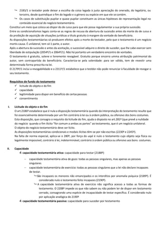  2183/1 o testador pode deixar a escolha da coisa legada à justa apreciação do onerado, do legatário, ou
terceiro, desde queindique o fim do legado e o género ou espécie em que ele secontém.
 Os casos de substituição pupilar e quase pupilar constituem as únicas hipóteses de representação legal no
conteúdo essencial do negócio testamentário.
Constitui um meio que coloca ao dispor do de cuius para que ele possa regulamentar a sua própria sucessão.
Entre os condicionalismos legais conta-se as regras de recusa da abertura da sucessão antes da morte do de cuius e
da proibição de aquisição de situações jurídicas a título gratuito à margem da vontade do beneficiário.
As disposições testamentáarias só produzem efeitos após a morte do testador, pelo que o testamento é um negócio
mortis causa. É unilateral, tem só 1 parte, o autor.
Após a abertura da sucessão e antes da aceitação, o sucessível adquire o direito de suceder, que lhe cabe exercer sem
liberdade de estipulação (2054º/1 e 2064º/1). Não há portanto um verdadeiro encontro de vontades.
O testamento é gratuito, solene e livremente revogável. Gratuito porque encerra umma atribuição patrimonial do
autor, sem contrapartida do beneficiário. Caracteriza-se pela solenidade: para ser válido, tem de revestir uma
determinada forma prescrita na lei.
O 2179º/1 inclui a revogabilidade e o 2311º/1 estabelece que o testdor não pode renunciar à faculdade de revogar o
seu testamento.
Requisitos de fundo do testamento
 licitude do objeto e do fim
 capacidade
 legitimidade para dispor em benefício de certaspessoas
 consentimento
I. Licitude do objeto e do fim
O art.2186º estabelece que é nula a disposição testamentária quando da interpretação do testamento resulte que
foi essencialmente determinada por um fim contrário à lei ou à ordem pública, ou ofensivo dos bons costumes.
Esta disposição, que consagra o requisito da licitude do fim, ajuda o disposto no art.281º (que prevê a nulidade
do negócio quando o fim ilícito "for comum a ambas as partes" ao testamento, que é um negócio unilateral.
O objeto do negócio testamentário deve ser lícito.
As disposições testamentárias condicionais e modais ilícitas têm-se por não escritas (2230º e 2245º).
Na falta de norma especial, aplica-se o 280º, por força do uqal é nulo o testamento cujo objeto seja física ou
legalmente impossível, contrário à lei, indeterminável, contrário à ordem pública ou ofensivo aos bons costumes.
II. Capacidade
4 capacidade testamentária ativa: capacidade para testar (2188º)
 capacidade testamentária ativa de gozo: todas as pessoas singulares, mas apenas as pessoas
singulares
 capacidade testamentária de exercício: todas as pessoas singulares que a lei não declare incapazes
de testar.
 São incapazes os menores não emancipados e os interditos por anomalia psíquica (2189º). É
considerado nulo o testamento feito incapazes (2190º).
 A capacidade testamentária ativa de exercício não significa acesso a todas as formas de
testamento. O 2208º impede os que não sabem ou não podem ler de dispor em testamento
cerrado, consagrando uma espécie de incapacidade de testar específica. É considerado nulo
por aplicação analógica do 2190º
4 capacidade testamentária passiva: capacidade para suceder por testamento
 