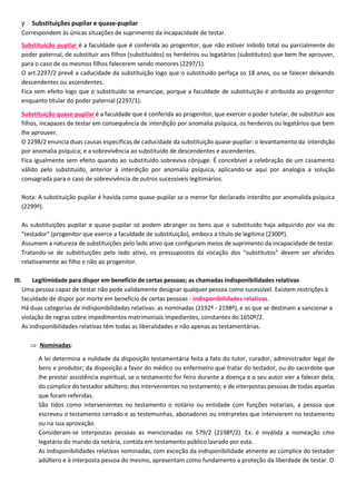y Substituições pupilar e quase-pupilar
Correspondem às únicas situações de suprimento da incapacidade de testar.
Substituição pupilar é a faculdade que é conferida ao progenitor, que não estiver inibido total ou parcialmente do
poder paternal, de substituir aos filhos (substituídos) os herdeiros ou legatários (substitutos) que bem lhe aprouver,
para o caso de os mesmos filhos falecerem sendo menores (2297/1).
O art.2297/2 prevê a caducidade da substituição logo que o substituído perfaça os 18 anos, ou se falecer deixando
descendentes ou ascendentes.
Fica sem efeito logo que o substituído se emancipe, porque a faculdade de substituição é atribuída ao progenitor
enquanto titular do poder paternal (2297/1).
Substituição quase-pupilar é a faculdade que é conferida ao progenitor, que exercer o poder tutelar, de substituir aos
filhos, incapazes de testar em consequência de interdição por anomalia psíquica, os herdeiros ou legatários que bem
lhe aprouver.
O 2298/2 enuncia duas causas específicas de caducidade da substituição quase-pupilar: o levantamento da interdição
por anomalia psíquica; e a sobrevivência ao substituído de descendentes e ascendentes.
Fica igualmente sem efeito quando ao substituído sobreviva cônjuge. É concebível a celebração de um casamento
válido pelo substituído, anterior à interdição por anomalia psíquica, aplicando-se aqui por analogia a solução
consagrada para o caso de sobrevivência de outros sucessíveis legitimários.
Nota: A substituição pupilar é havida como quase-pupilar se o menor for declarado interdito por anomalida psíquica
(2299º).
As substituições pupilar e quase-pupilar só podem abranger os bens que o substituído haja adquirido por via do
"testador" (progenitor que exerce a faculdade de substituição), embora a título de legítima (2300º).
Assumem a natureza de substituições pelo lado ativo que configuram meios de suprimento da incapacidade de testar.
Tratando-se de substituições pelo lado ativo, os pressupostos da vocação dos "substitutos" devem ser aferidos
relativamente ao filho e não ao progenitor.
III. Legitimidade para dispor em benefício de certas pessoas; as chamadas indisponibilidades relativas
Uma pessoa capaz de testar não pode validamente designar qualquer pessoa como sucessível. Existem restrições à
faculdade de dispor por morte em benefício de certas pessoas - indisponibilidades relativas.
Há duas categorias de indisponibilidades relativas: as nominadas (2192º - 2198º), e as que se destinam a sancionar a
violação de regras sobre impedimentos matrimoniais impedientes, constantes do 1650º/2.
As indisponibilidades relativas têm todas as liberalidades e não apenas as testamentárias.
 Nominadas:
A lei determina a nulidade da disposição testamentária feita a fato do tutor, curador, administrador legal de
bens e produtor; da disposição a favor do médico ou enfermeiro que tratar do testador, ou do sacerdote que
lhe prestar assistência espiritual, se o testamento for feiro durante a doença e o seu autor vier a falecer dela;
do cúmplice do testador adúltero; dos intervenientes no testamento; e de interpostas pessoas de todas aquelas
que foram referidas.
São tidos como intervenientes no testamento o notário ou entidade com funções notariais, a pessoa que
escreveu o testamento cerrado e as testemunhas, abonadores ou intérpretes que intervierem no testamento
ou na sua aprovação.
Consideram-se interpostas pessoas as mencionadas no 579/2 (2198º/2). Ex: é inválida a nomeação cmo
legatário do marido da notária, contida em testamento público lavrado por esta.
As indisponibilidades relativas nominadas, com exceção da indisponibilidade atinente ao cúmplice do testador
adúltero e à interposta pessoa do mesmo, apresentam como fundamento a proteção da liberdade de testar. O
 