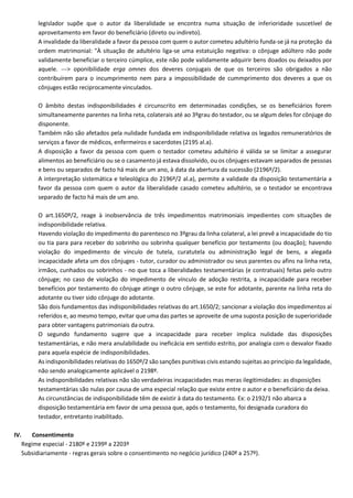 legislador supõe que o autor da liberalidade se encontra numa situação de inferioridade suscetível de
aproveitamento em favor do beneficiário (direto ou indireto).
A invalidade da liberalidade a favor da pessoa com quem o autor cometeu adultério funda-se já na proteção da
ordem matrimonial: "À situação de adultério liga-se uma estatuição negativa: o cônjuge adúltero não pode
validamente beneficiar o terceiro cúmplice, este não pode validamente adquirir bens doados ou deixados por
aquele. ---> oponibilidade erga omnes dos deveres conjugais de que os terceiros são obrigados a não
contribuírem para o incumprimento nem para a impossibilidade de cummprimento dos deveres a que os
cônjuges estão reciprocamente vinculados.
O âmbito destas indisponibilidades é circunscrito em determinadas condições, se os beneficiários forem
simultaneamente parentes na linha reta, colaterais até ao 3ºgrau do testador, ou se algum deles for cônjuge do
disponente.
Também não são afetados pela nulidade fundada em indisponibilidade relativa os legados remuneratórios de
serviços a favor de médicos, enfermeiros e sacerdotes (2195 al.a).
A disposição a favor da pessoa com quem o testador cometeu adultério é válida se se limitar a assegurar
alimentos ao beneficiário ou se o casamento já estava dissolvido, ou os cônjuges estavam separados de pessoas
e bens ou separados de facto há mais de um ano, à data da abertura da sucessão (2196º/2).
A interpretação sistemática e teleológica do 2196º/2 al.a), permite a validade da disposição testamentária a
favor da pessoa com quem o autor da liberalidade casado cometeu adultério, se o testador se encontrava
separado de facto há mais de um ano.
O art.1650º/2, reage à inobservância de três impedimentos matrimoniais impedientes com situações de
indisponibilidade relativa.
Havendo violação do impedimento do parentesco no 3ºgrau da linha colateral, a lei prevê a incapacidade do tio
ou tia para para receber do sobrinho ou sobrinha qualquer benefício por testamento (ou doação); havendo
violação do impedimento de vínculo de tutela, curatutela ou administração legal de bens, a alegada
incapacidade afeta um dos cônjuges - tutor, curador ou administrador ou seus parentes ou afins na linha reta,
irmãos, cunhados ou sobrinhos - no que toca a liberalidades testamentárias (e contratuais) feitas pelo outro
cônjuge; no caso de violação do impedimento de vínculo de adoção restrita, a incapacidade para receber
benefícios por testamento do cônjuge atinge o outro cônjuge, se este for adotante, parente na linha reta do
adotante ou tiver sido cônjuge do adotante.
São dois fundamentos das indisponibilidades relativas do art.1650/2; sancionar a violação dos impedimentos aí
referidos e, ao mesmo tempo, evitar que uma das partes se aproveite de uma suposta posição de superioridade
para obter vantagens patrimoniais daoutra.
O segundo fundamento sugere que a incapacidade para receber implica nulidade das disposições
testamentárias, e não mera anulabilidade ou ineficácia em sentido estrito, por analogia com o desvalor fixado
para aquela espécie de indisponibilidades.
As indisponibilidades relativas do 1650º/2 são sanções punitivas civis estando sujeitas ao princípio da legalidade,
não sendo analogicamente aplicável o 2198º.
As indisponibilidades relativas não são verdadeiras incapacidades mas meras ilegitimidades: as disposições
testamentárias são nulas por causa de uma especial relação que existe entre o autor e o beneficiário da deixa.
As circunstâncias de indisponibilidade têm de existir à data do testamento. Ex: o 2192/1 não abarca a
disposição testamentária em favor de uma pessoa que, após o testamento, foi designada curadora do
testador, entretanto inabilitado.
IV. Consentimento
Regime especial - 2180º e 2199º a 2203º
Subsidiariamente - regras gerais sobre o consentimento no negócio jurídico (240º a 257º).
 