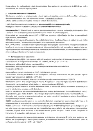 Figura próxima é a exploração do estado de necessidade. Deve aplicar-se o preceito geral do 282º/1 que revê a
anulabilidade, por usura, do negócio jurídico.
y Requisitos de forma do testamento
O testamento caracteriza-se pela solenidade, estando legalmente sujeito a um mínimo de forma. Não é admissível o
testamento meramento oral - testamento nuncupativo. O testamento oral é nulo.
A forma escrita constitui um requisito mínimo de validade do testamento.
2204º - Duas formas comuns do testamento: o testamento público e o testamento cerrado.
O Código do notariado alude a mais uma (4º, al.a): o testamento internacional.
Formas especiais (2210º e ss.) - onde se trata do testamento de militares e pessoas equiparadas, do testamento feito
a bordo de navio ou de aeronave e do testamento lavrado em caso de calamidadepública.
Devem ainda ser mencionados os arts.946º e 1704º que permitem a identificação de duas formas adicionais
especialíssimas, de testamento.
O 946º/2 determina que será havida como disposição testamentária a doação que houver de produzir os seus efeitos
por morte do doador, " se tiverem sido observadas as formalidades dostestamentos.
O art.1704º permite a inserção em convenção antenupcial de disposições testamentárias feitas por esposados em
benefício de terceiro, ao atribuir valor testamnetário à instituiçõ de herdeiro e à nomeação de legatário feitas por
algum dos esposados na convenção antenupcial em favor de pessoas indeterminadas, ou em favor de pessoa certa e
determinada que não intervenha no ato como aceitante.
 Formas comuns do testamento:
A primeira referida no 2204º é o testamento público. É lavrado por notário no livro de notas para testamentos públicos
e para escrituras de revogação de testamentos (art.2205º CC, art.7º/1/al.a) e 11º do CN).
O testamento público não é feito por escritura pública.
O testamento público pressupõe, em regra, a intervenção de testemunhas instrumentárias.
Têm caráter confidencial.
A segunda forma comum mencionada no 2204º, é o testamento cerrado.
É manuscrito e assinado pelo testador ou por outra pessoa a seu rogo ou manuscrito por outra pessoa a rogo do
testador e por este assinado (2206º/1 e 106º/1 CN)
A pessoa que assina o testamento deve rubricar as folhas que não contenham assinatura (2206º/3).
O testamento cerrado deve ser aprovado pelo notário. A exigência de aprovação implica a nulidade do testamento
simplesmente escrito e assinado pelo testador ----> testamento ológrafo (2206º/5).
A aprovação notorial reveste-se de índole meramente formal. O notário que lavrar o instrumento de aprovação só
pode ler o testamento cerrado a pedido do testador.
A data da aprovação do testamento cerrado é havida como data do testamento para todos os efeitos legais (2207º),
designadamente, para efeitos do 2191º e da verificação do preenchimneto de vários outros requisitos de fundo.
O testador pode conservar o testamento cerrado em seu poder, cometê-lo à guarda de terceiro ou depositá-lo em
qualquer repartição notarial (2209º/1).
O 2208º prevê que os que não sabem ou não podem ler são inábeis para dispor em testamento cerrado. Trata-se de
uma incapacidade de gozo para fazer testamento cerrado, que tem como consequência a nulidade.
O 2208º justifica que a doutrina efetue uma interpretação abrogante do 2206º/2 na parte em que alude à pessoa que
não saiba assinar, com o argumento de que não é concebível que quem saiba ler não saiba assinar. Por conseguinte,
o testador só pode deixar de assinar o testamento cerrado quando não possa fazê-lo, ficando consignado no
instrumento de aprovação a razão porque o não assina.
A terceira forma comum do testamento corresponde ao testamento internacional. É escrito pelo testdor ou por
terceiro, em qualquer língua, à mão ou por outros meios, e elaborado nos moldes da Lei Unifomre sobre a Forma de
um Testamento Internacional - LUFTI - art. 1º/1 e 3º.
 