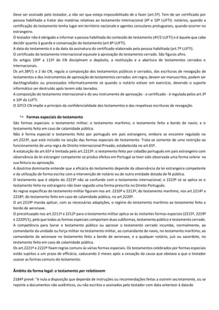 Deve ser assinado pelo testador, a não ser que esteja impossibilitado de o fazer (art.5º). Tem de ser certificado por
pessoa habilitada a tratar das matérias relativas ao testamento internacional (4º e 10º LUFTI): notários, quando a
certificação do testamento tenha lugar em território nacionale e agentes consulares protugueses, quando ocorrer no
estrangeiro.
O testador não é obrigado a informar a pessoa habilitada do conteúdo do testamento (4º/2 LUFTI) e é àquele que cabe
decidir quanto à guarda e conservação do testamento (art.8º LUFTI).
A data do testamento é a da data da assinatura do certificado elaborado pela pessoa habilitada (art.7º LUFTI).
O certificado do testamento internacional equivale à aprovação do testamento cerrado. São figuras afins.
Os artigos 109º a 115º do CN disciplinam o depósito, a restituição e a abertura de testamentos cerrados e
internacionais.
Os art.38º/1 e 2 do CN, regula a composição dos testamentos públicos e cerrados, das escrituras de revogação de
testamentos e dos instrumentos de aprovação de testamentos cerrados: em regra, devem ser manuscritos, podem ser
dactilografados ou processados informaticamente só quando o notário estiver em exercício, devendo o suporte
informático ser destruído após terem sido lavrados.
A composição do testamento internacional e do seu instrumento de aprovação - o certificado - é regulada pelos art.3º
e 10º da LUFTI.
O 32º/2 CN impõe o princípio da confidencialidade dos testamentos e das respetivas escrituras de revogação.
 Formas especiais do testamento
São formas especiais: o testamento militar; o testamento marítimo; o testamento feito a bordo de navio; e o
testamento feito em caso de calamidade pública.
Não é forma especial o testamento feito por português em país estrangeiro, embora se encontre regulado no
art.2223º, que está incluído na secção das formas especiais de testamento. Trata-se somente de uma restrição ao
funcionamento de uma regra de Direito Internacional Privado, estabelecida no art.65º.
A estatuição do art.65º é limitada pelo art.2223º: o testamento feito por cidadão português em país estrangeiro com
observância da lei estrangeir competente só produz efeitos em Portugal se tiver sido observada uma forma solene na
sua feitura ou aprovação.
A doutrina dominante entende que a eficácia do testamento depende da observância da lei estrangeira competente
e da utilização de forma escrita com a intervenção de notário ou de outra entidade dotada de fé pública.
O testamento que é objeto do 2223º não se confunde com o testamento internacional; o 2223º só se aplica se o
testamento feito no estrangeiro não tiver seguido uma forma prescrita no Direito Português.
As regras específicas do testamento militar figuram nos art. 2210º e 2213º; do testamento marítimo, nos art.2214º a
2218º; do testamento feito em caso de calamidade pública, no art.2220º.
O art.2219º manda aplicar, com as necessárias adaptções, o regime do testamento marítimo ao testamento feito a
bordo de aeronave.
O preceituaqdo nos art.2211º e 2212º para o testamento militar aplica-se às restantes formas especiais (2215º, 2219º
e 2220º/1), pelo que todas as formas especiais comportam duas subformas, testamento público e testamento cerrado.
A competência para lavrar o testamento público ou aprovar o testamento cerrado incumbe, normalmente, ao
comandante da unidade ou força militar no testamento militar, ao comandante de navio, no testamento marítimo; ao
comandante da aeronave no testamento feito a bordo de aeronave, e a qualquer notário, juíz ou sacerdote, no
testamento feito em caso de calamidade pública.
Os art.2221º e 2222º fixam regras comuns às várias formas especiais. Os testamentos celebrados por formas especiais
estão sujeitos a um prazo de efficácia, caducando 2 meses após a cessação da causa que obstava a que o testador
usasse as formas comuns do testamento.
Âmbito da forma legal: o testamento per relationem
2184º prevê: "é nula a disposição que dependa de instruções ou recomendações feitas a outrem secretamente, ou se
reporte a documentos não autênticos, ou não escritos e assinados pelo testador com data anterioor à datado
 