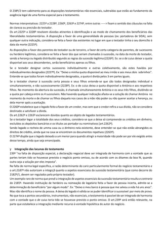 O 238º/2 tem cabimento para as disposições testamentárias não essenciais, subtraídas que estão ao fundamento da
exigência legal de uma forma especial para o testamento.
Normas interpretativas: 2225º a 2228º, 2260º, 2263º e 2274º, entre outras -----> fixam o sentido das cláusulas na falta
de clareza ou precisão do testador.
Os art.2225º a 2228º resolvem dúvidas atinentes à identificação e ao modo de chamamento dos beneficiários das
liberalidades testamentárias. A disposição a favor de uma generalidade de pessoas (ex: portadoras de SIDA), sem
qualquer outra indicação, considera-se feita a favor das existentes no lugar em que o testador tinha o seu domicílio à
data da morte (2225º).
As disposições a favor dos parentes do testador ou de terceiro, a favor de certa categoria de parentes, de sucessores
ou herdeiro legítimos, considera-se feita a favor dos que seriam chamados à sucessão, na data da morte do testador,
sendo a herança ou legado distribuído segundo as regras da sucessão legítima (2226º). Ex: se o de cuius deixar a quota
disponível aos seus descendentes, serão beneficiários apenas os filhos.
Se o testador designar certos sucessores individualmente e outras coletivamente, são estes havidos por
individualmentes designados (2227º). Ex: "Deixo a minha quota disponível ao meu irmão e aos meus dois sobrinhos".
Entende-se que todos foram individualmente designados, a quota é divida pelos 3 em partes iguais.
Se o testador chamar à sucessão certa pessoa e seus filhos entende-se que são todos designados individual e
simultaneamente, e não sucessivamente (2228º). Ex: o de cuius deixa a quota disponível a Antónia e aos respetivos
filhos. No momento da abertura da sucessão, é chamada simultaneamente Antónia e os seus três filhos, dividindo-se
a quota por cabeça entre os 4 sucessíveis. Não havendo qualquer indicação afasta-se a solução de chamar Antónia no
momento da morte e de chamar os filhos daquela nos casos de a mãe não poder ou não querer aceitar a herança, ou
dela morrer após a aceitação.
O 2260º estabelece que o legado feito a favor de um credor, mas sem que o credor refira a sua dívida, não se considera
destinado a satisfazer a dívida.
Os art.2262º e 2263º esclarecem dúvidas quanto ao objeto de legados testamentários.
Se o testador legar a totalidade dos seus créditos, considera-se que a deixa só compreende os créditos em dinheiro,
excluídos os depósitos bancários e os títulos ao portador ou nominativos (art.2262º).
Sendo legado o recheio de umma casa ou o dinheiro nela existente, deve entender-se que não estão abrangidos os
direitos de crédito, ainda que na casa se encontrem os documentos repetivos (2263º).
O 2274º dispõe que o legado deixado a um menor para quando atingir a maioridade não pode ser por ele exigido antes
desse tempo, ainda que seja emancipado.
y Integração das lacunas do testamento
239º "na falta de disposição especial, a declaração negocial deve ser integrada de harmonia com a vontade que as
partes teriam tido se houvesse previsto o negócio ponto omisso, ou de acordo com os ditames da boa fé, quando
outra seja a solução por eles imposta".
Na falta de norma legal específica, a razão determinante do cariz particularmente formal do negócio testamentário e
o art.2187º não autorizam a integrçã quanto a aspetos essenciaiss da sucessão testamentária (que como decorre do
2182º/1, devem ser regulados pelo próprio testador).
Um exemplo raro de norma que prevê a integração de aspetos essenciais da sucessão testamentária resulta a contrario
do 2185º. Havendo instituição de herdeiro ou nomeação de legatário feita a favor de pessoa incerta, admite-se a
determinação do beneficiário "por algum modo". Ex: "Deixo o meu barco à pessoa que me salvou a vida há uns anos".
Mas não identifica o nome da pessoa. A deixa do legado é válida se se puder identificar o sucessível por meio de prova.
No que toca a pontos secundários, instrumentais, não essenciais, o testamento é passível de ser integrado de harmonia
com a vontade que o de cuius teria tido se houvesse previsto o ponto omisso. O art.239º será então relevante, na
parte que estabelece a integração mediante recurso à vontade hipotética do autor do negócio.
 