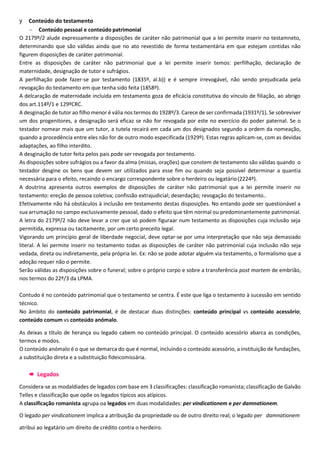 y Conteúdo do testamento
 Conteúdo pessoal e conteúdo patrimonial
O 2179º/2 alude expressamente a disposições de caráter não patrimonial que a lei permite inserir no testamneto,
determinando que são válidas ainda que no ato revestido de forma testamentária em que estejam contidas não
figurem disposições de caráter patrimonial.
Entre as disposições de caráter não patrimonial que a lei permite inserir temos: perfilhação, declaração de
maternidade, designação de tutor e sufrágios.
A perfilhação pode fazer-se por testamento (1835º, al.b)) e é sempre irrevogável, não sendo prejudicada pela
revogação do testamento em que tenha sido feita (1858º).
A delcaração de maternidade incluida em testamento goza de eficácia constitutiva do vínculo de filiação, ao abrigo
dos art.114º/1 e 129ºCRC.
A desginação de tutor ao filho menor é vália nos termos do 1928º/3. Carece de ser confirmada (1931º/1). Se sobreviver
um dos progenitores, a designação será eficaz se não for revogada por este no exercício do poder paternal. Se o
testador nomear mais que um tutor, a tutela recairá em cada um dos designados segundo a ordem da nomeação,
quando a procedência entre eles não for de outro modo especificada (1929º). Estas regras aplicam-se, com as devidas
adaptações, ao filho interdito.
A desginação de tutor feita pelos pais pode ser revogada por testamento.
As disposições sobre sufrágios ou a favor da alma (missas, orações) que constem de testamento são válidas quando o
testador desgine os bens que devem ser utilizados para esse fim ou quando seja possível determinar a quantia
necessária para o efeito, recaindo o encargo correspondente sobre o herdeiro ou legatário(2224º).
A doutrina apresenta outros exemplos de disposições de caráter não patrimonial que a lei permite inserir no
testamento: ereção de pessoa coletiva; confissão extrajudicial; deserdação; revogação do testamento..
Efetivamente não há obstáculos à inclusão em testamento destas disposições. No entando pode ser questionável a
sua arrumação no campo exclusivamente pessoal, dado o efeito que têm normal ou predominantemente patrimonial.
A letra do 2179º/2 não deve levar a crer que só podem figuraar num testamento as disposições cuja inclusão seja
permitida, expressa ou tacitamente, por um certo preceito legal.
Vigorando um princípio geral de liberdade negocial, deve optar-se por uma interpretação que não seja demasiado
literal. A lei permite inserir no testamento todas as disposições de caráter não patrimonial cuja inclusão não seja
vedada, direta ou indiretamente, pela própria lei. Ex: não se pode adotar alguém via testamento, o formalismo que a
adoção requer não o permite.
Serão válidas as disposições sobre o funeral; sobre o próprio corpo e sobre a transferência post mortem de embrião,
nos termos do 22º/3 da LPMA.
Contudo é no conteúdo patrimonial que o testamento se centra. É este que liga o testamento à sucessão em sentido
técnico.
No âmbito do conteúdo patrimonial, é de destacar duas distinções: conteúdo principal vs conteúdo acessório;
conteúdo comum vs conteúdo anómalo.
As deixas a título de herança ou legado cabem no conteúdo principal. O conteúdo acessório abarca as condições,
termos e modos.
O conteúdo anómalo é o que se demarca do que é normal, incluindo o conteúdo acessório, a instituição de fundações,
a substituição direta e a substituição fideicomissária.
 Legados
Considera-se as modaldiades de legados com base em 3 classificações: classificação romanista; classificação de Galvão
Telles e classificação que opõe os legados típicos aos atípicos.
A classificação romanista agrupa oa legados em duas modalidades: per vindicationem e per damnationem.
O legado per vindicationem implica a atribuição da propriedade ou de outro direito real; o legado per damnationem
atribui ao legatário um direito de crédito contra o herdeiro.
 