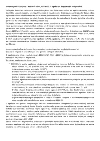 Classificação mais ampla é a de Galvão Telles, repartindo os legados em dispositivos e obrigacionais.
Os legados dispositivos traduzem-se numa diminuição do ativo da herança e podem ser: legados de direitos, reais ou
de crédito, preexistentes como tais no património do de cuius (ex: deixa de coisa pertencente ao autor da sucessão);
legados de direitos novos formados à custa de direitos preexistentes no património do falecido (ex: deixa de usufruto
de um bem que pertencia ao de cuius); legados de exoneração de obrigações (o de cuius beneficia o legatário
perdoando-lhe uma dívida que este tinha para com ele).
Os legados obrigacionais acarretam aumento do passivo hereditário: o legatário adquire um direito prefeitamente
novo, que nem sequer foi constituído à custa de um direito preexistente do autor da sucessão (ex: legado de coisa
pertencente a 3º, quando o testador sabia quem era o proprietário da mesma).
Os arts. 2269º e 2271º contêm normas supletivas aplicáveis aos legados dispositivos de direitos reais. O 2272º regula
legado dispositivo de direito real de coisa onerada. O 2261º refere-se ao legado de crédito bem como o 2273º , com a
particularidade de ser legado de prestação periódica, género que inclui o legado dealimentos.
O 2258º prevê normas supletivas para o legado de usufruto, legado dispositivo de direito novo. Na falta de indicação
em contrário, considera-se que a deixa de usufruto é feita vitaliciamente ou, se o beneficiário for uma pessoa coletiva,
por 30 anos.
Uma terceira classificação: legados típicos e atípicos, consoante estejam ou não tipificados na lei.
Destaca-se o legado de coisa alheia, de coisa genérica e o legado alternativo.
O legado de coisa alheia é regulado nos art. 2251º, 2252º, 2254º e 2256º. Neste tipo, o testador deixa uma coisa que,
no todo ou em parte, não lhe pertence.
Em regra o legado de coisa alheia é nulo.
 EXCEÇÕES: Se a coisa legada que não pertencia ao testador no momento da feitura do testamento, se tiver
depois tornado sua, por qualquer título, tem efeito a disposição relativa a ela, como se ao tempo do
testamento pertencesse ao testador (2251º/3).
É válida a disposição feita por testador casado que tenha por objeto coisa certa e determinada do património
do casal, nos termos do 1685º/3. Não se aplicando uma das alíneas deste nº, o beneficiário adquire apenas o
direito de exigir o respetivo valor em dinheiro.
É válido o legado de uma coisa que não pertencia por inteiro ao testador em relação à parte que lhe pertencer
(2252º/1/1ªp).
Se o testador legar uma coisa, com a declaração de aquela coisa existe no seu património, e se ela se encontrar
no património do de cuius, mas não na quantidade legada, haverá o legatário o que existir (2254º).
É válido o legado de coisa pertencente ao próprio legatário (2256º/2), se à data da abertura da sucessão a
coisa pertencia ao testador; e, se a esse tempo, pertencia ao sucessor onerado com o legado ou a 3º e do
testamento resultar que a deixa foi feita na previsão deste facto.
É igualmente válido o legado pertencente ao sucessor onerado ou a terceiro, se do testamento se depreender
que o testador sabia que não lhe pertencia a coisa legada (2251º/2).
O legado de coisa genérica tem por objeto uma coisa indeterminada de certo género (ex: um automóvel). A escolha
da coisa, em cumprimento do legado de coisa genérica, cabe ao sucessor onerado com o encargo, excepto se o
testador tiver atribuído a escolha ao próprio legatário ou a terceiro (2266º/1). Se o sucessor onerado ou legatário
falecer sem ter efetuado a escolha, essa faculdade passa para os seus herdeiros (2266º). No silêncio do testador, a
escolha recairá sobre coisas existentes na herança; e o legatário, que tenha sido incumbido de escolha, pode optar
pela coisa melhor (2266º/2). Nos restantes aspetos da escolha, aplicam-se, com as necessárias adaptações, as regras
gerais previstas nos art.400º e 542º.
Se não houver coisa do género que foi deixada no património do testador à data da sua morte, a deixa será válida
enquanto legado de coisa alheia, a não ser que o testador tenha feito a liberalidade com a declaração de que a coisa
existia no seu património, caso em que será nula (2253º).
 