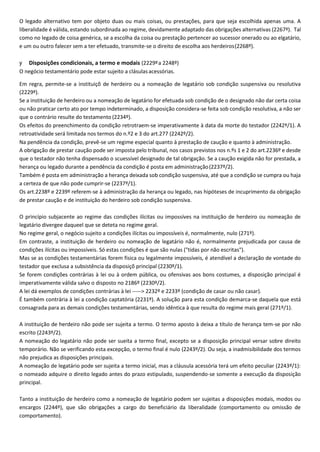 O legado alternativo tem por objeto duas ou mais coisas, ou prestações, para que seja escolhida apenas uma. A
liberalidade é válida, estando subordinada ao regime, devidamente adaptado das obrigações alternativas (2267º). Tal
como no legado de coisa genérica, se a escolha da coisa ou prestação pertencer ao sucessor onerado ou ao elgatário,
e um ou outro falecer sem a ter efetuado, transmite-se o direito de escolha aos herdeiros(2268º).
y Disposições condicionais, a termo e modais (2229ºa 2248º)
O negócio testamentário pode estar sujeito a clásulasacessórias.
Em regra, permite-se a instituiçõ de herdeiro ou a nomeação de legatário sob condição suspensiva ou resolutiva
(2229º).
Se a instituição de herdeiro ou a nomeação de legatário for efetuada sob condição de o designado não dar certa coisa
ou não praticar certo ato por tempo indeterminado, a disposição considera-se feita sob condição resolutiva, a não ser
que o contrário resulte do testamento (2234º).
Os efeitos do preenchimento da condição retrotraem-se imperativamente à data da morte do testador (2242º/1). A
retroatividade será limitada nos termos do n.º2 e 3 do art.277 (2242º/2).
Na pendência da condição, prevê-se um regime especial quanto à prestação de caução e quanto à administração.
A obrigação de prestar caução pode ser imposta pelo tribunal, nos casos previstos nos n.ºs 1 e 2 do art.2236º e desde
que o testador não tenha dispensado o scuessível designado de tal obrigação. Se a caução exigida não for prestada, a
herança ou legado durante a pendência da condição é posta em administração(2237º/2).
Também é posta em administração a herança deixada sob condição suspensiva, até que a condição se cumpra ou haja
a certeza de que não pode cumprir-se (2237º/1).
Os art.2238º e 2239º referem-se à administração da herança ou legado, nas hipóteses de incuprimento da obrigação
de prestar caução e de instituição do herdeiro sob condição suspensiva.
O princípio subjacente ao regime das condições ilícitas ou impossíves na instituição de herdeiro ou nomeação de
legatário divergee daqueel que se deteta no regime geral.
No regime geral, o negócio sujeito a condições ilícitas ou impossíveis é, normalmente, nulo (271º).
Em contraste, a instituição de herdeiro ou nomeação de legatário não é, normalmente prejudicada por causa de
condições ilícitas ou impossíveis. Só estas condições é que são nulas ("tidas por não escritas").
Mas se as condições testamentárias forem fisica ou legalmente impossíveis, é atendível a declaração de vontade do
testador que exclusa a subsistência da disposiçõ principal (2230º/1).
Se forem condições contrárias à lei ou à ordem pública, ou ofensivas aos bons costumes, a disposição principal é
imperativamente válida salvo o disposto no 2186º (2230º/2).
A lei dá exemplos de condições contrárias à lei -----> 2232º e 2233º (condição de casar ou não casar).
É também contrária à lei a condição captatória (2231º). A solução para esta condição demarca-se daquela que está
consagrada para as demais condições testamentárias, sendo idêntica à que resulta do regime mais geral (271º/1).
A instituição de herdeiro não pode ser sujeita a termo. O termo aposto à deixa a título de herança tem-se por não
escrito (2243º/2).
A nomeação do legatário não pode ser sueita a termo final, excepto se a disposição principal versar sobre direito
temporário. Não se verificando esta excepção, o termo final é nulo (2243º/2). Ou seja, a inadmisibilidade dos termos
não prejudica as disposições principais.
A nomeação de legatário pode ser sujeita a termo inicial, mas a cláusula acessória terá um efeito peculiar (2243º/1):
o nomeado adquire o direito legado antes do prazo estipulado, suspendendo-se somente a execução da disposição
principal.
Tanto a instituição de herdeiro como a nomeação de legatário podem ser sujeitas a disposições modais, modos ou
encargos (2244º), que são obrigações a cargo do beneficiário da liberalidade (comportamento ou omissão de
comportamento).
 