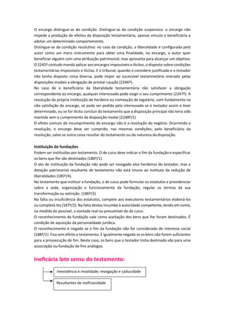 O encargo distingue-se da condição. Distingue-se da condição suspensiva: o encargo não
impede a produção de efeitos da disposição testamentária, apenas vincula o beneficiário a
adotar um determinado comportamento.
Distingue-se da condição resolutiva: no caso da condição, a liberalidade é configurada pelo
autor como um mero instrumento para obter uma finalidade; no encargo, o autor quer
beneficiar alguém com uma atribuição patrimonial, mas aproveita para alcançar um objetivo.
O 2245º contudo manda aplicar aos encargos impossíveis e ilícitos, o disposto sobre condições
testamentárias impossíveis e ilícitas. E o tribunal, quando o considere justificado e o testador
não tenha disposto coisa diversa, pode impor ao sucessível testamnetário onerado pelas
disposições modais a obrigação de prestar caução (2246º).
No caso de o beneficiário da liberalidade testamentária não satisfazer a obrigação
correspondente ao encargo, qualquer interessado pode exigir o seu cumprimento (2247º). A
resolução da própria instituição de herdeiro ou nomeação de legatário, com fundamento na
não satisfação do encargo, só pode ser pedida pelo interessado se o testador assim o tiver
determinado, ou se for ilícito concluir do testamento que a disposição principal não teria sido
mantida sem o cumprimento da disposição modal (2248º/1).
O efeito comum do incumprimento do encargo não é a resolução do negócio. Ocorrendo a
resolução, o encargo deve ser cumprido, nas mesmas condições, pelo beneficiário da
resolução, salvo se outra coisa resultar do testamento ou da natureza da disposição.
Instituição de fundações
Podem ser instituídas por testamento. O de cuius deve indicar o fim da fundação e especificar
os bens que lhe são destinados (186º/1).
O ato de instituição da fundação não pode ser revogado elos herdeiros do testador, mas a
dotação patrimonial resultante de testamento não está imune ao instituto da redução de
liberalidades (185º/4).
No testamento que instituir a fundação, o de cuius pode formular os estatutos e providenciar
sobre a sede, organização e funcionamento da fundação, regular os termos da sua
transformação ou extinção. (186º/2)
Na falta ou insuficiência dos estatutos, compete aos executores testamentários elaborá-los
ou completá-los (187º/2). Na falta destes incumbe à autoridade competente, tendo em conta,
na medida do possível, a vontade real ou presumível do de cuius.
O reconhecimento da fundação vale como aceitação dos bens que lhe foram destinados. É
condição de aquisição da personalidade jurídica.
O reconhecimento é negado se o fim da fundação não for considerado de interesse social
(188º/1). Fica sem efeito o testamento. É igualmente negado se os bens não forem suficientes
para a prossecução do fim. Neste caso, os bens que o testador tinha destinado vão para uma
associação ou fundação de fins análogos.
Ineficácia lato sensu do testamento:
Inexistência e invalidade; revogação e caducidade
Resultantes de inoficiosidade
 
