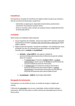 Inexistência:
Corresponde as situações de inexistência do negócio jurídico em geral, por exemplo a
falta de consciência da declaração, coação física.
 Submetidas ao regime geral, disposições testamentárias juridicamente
inexistentes não produzem qualquer efeito;
 Pode ser invocada a todo o tempo, por qualquer pessoa, independentemente
de declaração judicial.
Invalidade:
Neste campo a lei estabelece regras especiais:
1. Causas específicas de invalidade - decorre do artigo 2179º. Exemplo: disposição
testamentária simulada é anulável e não nula como dita o regime geral (artigos
2200º e 240º/2);
2. Regime próprio de arguição e sanação de invalidades- a lei estabelece por vezes
proibições sem fixar as consequências jurídicas desse ato (artigo 2181º),
restando assim a nulidade ou anulabilidade:
a. Nulidade – artigo 2308º/1: esta ação de nulidade de
testamento/disposição testamentária é diferente da ação de nulidade
típica em 2 aspetos:
i. A nulidade típica é invocável a qualquer altura, a nulidade
testamentária é sujeita a prazo de 10 anos do conhecimento da
causa de nulidade por parte do interessado;
ii. A nulidade típica é invocável por qualquer interessado e
declarada oficiosamente pelo tribunal (286º), a nulidade
testamentária é invocável pelo interessado mas não pode ser
declarada oficiosamente pelo tribunal (Capelo de Sousa).
b. Anulabilidade – 2308º/2: FALTA AQUI UMA PARTE.
Revogação do testamento:
Corresponde a um ato jurídico do autor, no sentido de extinguir o negócio que
realizou.
É diferente da caducidade uma vez que a caducidade, embora também extinga o
testamento, não é um ato jurídico e o efeito extintivo da caducidade decorre de um
facto jurídico.
 
