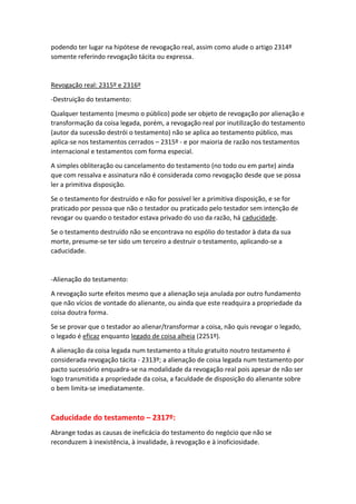 podendo ter lugar na hipótese de revogação real, assim como alude o artigo 2314º
somente referindo revogação tácita ou expressa.
Revogação real: 2315º e 2316º
-Destruição do testamento:
Qualquer testamento (mesmo o público) pode ser objeto de revogação por alienação e
transformação da coisa legada, porém, a revogação real por inutilização do testamento
(autor da sucessão destrói o testamento) não se aplica ao testamento público, mas
aplica-se nos testamentos cerrados – 2315º - e por maioria de razão nos testamentos
internacional e testamentos com forma especial.
A simples obliteração ou cancelamento do testamento (no todo ou em parte) ainda
que com ressalva e assinatura não é considerada como revogação desde que se possa
ler a primitiva disposição.
Se o testamento for destruído e não for possível ler a primitiva disposição, e se for
praticado por pessoa que não o testador ou praticado pelo testador sem intenção de
revogar ou quando o testador estava privado do uso da razão, há caducidade.
Se o testamento destruído não se encontrava no espólio do testador à data da sua
morte, presume-se ter sido um terceiro a destruir o testamento, aplicando-se a
caducidade.
-Alienação do testamento:
A revogação surte efeitos mesmo que a alienação seja anulada por outro fundamento
que não vícios de vontade do alienante, ou ainda que este readquira a propriedade da
coisa doutra forma.
Se se provar que o testador ao alienar/transformar a coisa, não quis revogar o legado,
o legado é eficaz enquanto legado de coisa alheia (2251º).
A alienação da coisa legada num testamento a título gratuito noutro testamento é
considerada revogação tácita - 2313º; a alienação de coisa legada num testamento por
pacto sucessório enquadra-se na modalidade da revogação real pois apesar de não ser
logo transmitida a propriedade da coisa, a faculdade de disposição do alienante sobre
o bem limita-se imediatamente.
Caducidade do testamento – 2317º:
Abrange todas as causas de ineficácia do testamento do negócio que não se
reconduzem à inexistência, à invalidade, à revogação e à inoficiosidade.
 