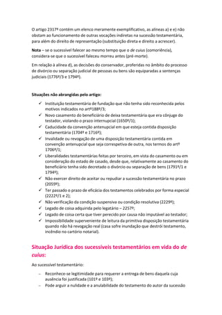 O artigo 2317º contém um elenco meramente exemplificativo, as alíneas a) e e) não
obstam ao funcionamento de outras vocações indiretas na sucessão testamentária,
para além do direito de representação (substituição direta e direito a acrescer).
Nota – se o sucessível falecer ao mesmo tempo que o de cuius (comoriência),
considera-se que o sucessível faleceu morreu antes (pré-morte).
Em relação à alínea d), as decisões do conservador, proferidas no âmbito do processo
de divórcio ou separação judicial de pessoas ou bens são equiparadas a sentenças
judiciais (1776º/3 e 1794º).
Situações não abrangidas pelo artigo:
 Instituição testamentária de fundação que não tenha sido reconhecida pelos
motivos indicados no artº188º/3;
 Novo casamento do beneficiário de deixa testamentária que era cônjuge do
testador, violando o prazo internupcial (1650º/1);
 Caducidade da convenção antenupcial em que esteja contida disposição
testamentária (1704º e 1716º);
 Invalidade ou revogação de uma disposição testamentária contida em
convenção antenupcial que seja correspetiva de outra, nos termos do artº
1706º/1;
 Liberalidades testamentárias feitas por terceiro, em vista do casamento ou em
consideração do estado de casado, desde que, relativamente ao casamento do
beneficiário tenha sido decretado o divórcio ou separação de bens (1791º/1 e
1794º);
 Não exercer direito de aceitar ou repudiar a sucessão testamentária no prazo
(2059º);
 Ter passado o prazo de eficácia dos testamentos celebrados por forma especial
(2222º/1 e 2);
 Não verificação da condição suspensiva ou condição resolutiva (2229º);
 Legado de coisa adquirida pelo legatário – 2257º;
 Legado de coisa certa que tiver perecido por causa não imputável ao testador;
 Impossibilidade superveniente de leitura da primitiva disposição testamentária
quando não há revogação real (casa sofre inundação que destrói testamento,
incêndio no cartório notarial).
Situação Jurídica dos sucessíveis testamentários em vida do de
cuius:
Ao sucessível testamentário:
 Reconhece-se legitimidade para requerer a entrega de bens daquela cuja
ausência foi justificada (101º e 103º);
 Pode arguir a nulidade e a anulabilidade do testamento do autor da sucessão
 