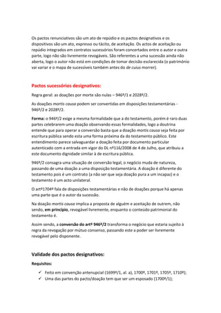 Os pactos renunciativos são um ato de repúdio e os pactos designativos e os
dispositivos são um ato, expresso ou tácito, de aceitação. Os actos de aceitação ou
repúdio integrados em contratos sucessórios foram concertados entre o autor e outra
parte, logo não são livremente revogáveis. São referentes a uma sucessão ainda não
aberta, logo o autor não está em condições de tomar decisão esclarecida (o património
vai variar e o mapa de sucessíveis também antes do de cuius morrer).
Pactos sucessórios designativos:
Regra geral: as doações por morte são nulas – 946º/1 e 2028º/2.
As doações mortis causa podem ser convertidas em disposições testamentárias -
946º/2 e 2028º/2.
Forma: o 946º/2 exige a mesma formalidade que a do testamento, porém é raro duas
partes celebrarem uma doação observando essas formalidades, logo a doutrina
entende que para operar a conversão basta que a doação mortis causa seja feita por
escritura pública sendo esta uma forma próxima da do testamento público. Este
entendimento parece salvaguardar a doação feita por documento particular
autenticado com a entrada em vigor do DL nº116/2008 de 4 de Julho, que atribuiu a
este documento dignidade similar à de escritura pública.
946º/2 consagra uma situação de conversão legal, o negócio muda de natureza,
passando de uma doação a uma disposição testamentária. A doação é diferente do
testamento pois é um contrato (a não ser que seja doação pura a um incapaz) e o
testamento é um acto unilateral.
O artº1704º fala de disposições testamentárias e não de doações porque há apenas
uma parte que é o autor da sucessão.
Na doação mortis causa implica a proposta de alguém e aceitação de outrem, não
sendo, em princípio, revogável livremente, enquanto o conteúdo patrimonial do
testamento é.
Assim sendo, a conversão do artº 946º/2 transforma o negócio que estaria sujeito à
regra da revogação por mútuo consenso, passando este a poder ser livremente
revogável pelo disponente.
Validade dos pactos designativos:
Requisitos:
 Feito em convenção antenupcial (1699º/1, al. a), 1700º, 1701º, 1705º, 1710º);
 Uma das partes do pacto/doação tem que ser um esposado (1700º/1);
 