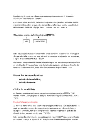 Doações mortis causa que não cumpram os requisitos podem servir enquanto
disposições testamentárias – 946º/2.
Caso cumpram os requisitos, são admitidos por causa do princípio do favorecimento
matrimonial (considera-se que estes pactos são uma forma de auxiliar a estabilidade
económica da sociedade conjugal – PIRES DE LIMA E ANTUES VARELA).
Cláusulas de reversão ou fideicomissárias (1700º/2):
Estas cláusulas relativas a doações mortis causa realizadas na convenção antenupcial
são revogáveis livremente e a todo o tempo pelo doador, sendo assim um raro desvio
à logica da sucessão contratual – 1707º.
Por maioria ou igualdade de razão é possível integrar nos pactos designativos cláusulas
de substituição direta, sujeitas a uma disciplina de revogação idêntica as cláusulas de
reversão e fideicomissárias, adaptando o disposto nos artigos 2281º a 2285º.
Regime dos pactos designativos:
1. Critério do beneficiário;
2. Critério do objeto.
Critério do beneficiário:
As doações para casamento genericamente reguladas nos artigos 1753º a 1760º
manda, no artº 1755º/2 aplicar às doações mortis causa o previsto nos artºs 1701º a
1703º.
Doações feitas por um terceiro:
As doações mortis causa para casamento feitas por um terceiro a um dos nubentes só
pode ser revogável através do consentimento das duas partes, não sendo licito a
revogação unilateral, nem o doador prejudicar o donatário por actos gratuitos de
disposição inter vivos ou mortis causa (1701º/1).
Estes pactos são determinados caducados por via no artº1703º/1 caso seja verificado
os casos do 1760º/1, al. a). O 1760º/1 b) e /2 foram tacitamente revogados pela Lei
960º 2286º a 2296º
 