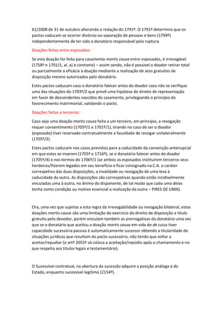 61/2008 de 31 de outubro alterando a redação do 1791º. O 1791º determina que os
pactos caducam se ocorrer divórcio ou separação de pessoas e bens (1794º)
independentemente de ter sido o donatário responsável pela ruptura.
Doações feitas entre esposados:
Se esta doação for feita para casamento mortis causa entre esposados, é irrevogável
(1758º e 1701/1, al. a) a contrario) – assim sendo, não é possível o doador retirar total
ou parcialmente a eficácia à doação mediante a realização de atos gratuitos de
disposição mesmo autorizados pelo donatário.
Estes pactos caducam caso o donatário falecer antes do doador caso não se verifique
uma das situações do 1703º/2 que prevê uma hipótese de direito de representação
em favor de descendentes nascidos do casamento, privilegiando o princípio do
favorecimento matrimonial, validando o pacto.
Doações feitas a terceiros:
Caso seja uma doação mortis causa feita a um terceiro, em princípio, a revogação
requer consentimento (1705º/1 e 1701º/1), tirando no caso de ser o doador
(esposado) tiver reservado contratualmente a faculdade de revogar unilateralmente
(1705º/2).
Estes pactos caducam nos casos previstos para a caducidade da convenção antenupcial
em que estes se inserem (1705º e 1716º); se o donatário falecer antes do doador
(1705º/4) e nos termos do 1706º/1 (se ambos os esposados instituírem terceiros seus
herdeiros/fizerem legados em seu benefício e ficar consignado na C.A. o caráter
correspetivo das duas disposições, a invalidade ou revogação de uma leva à
caducidade da outra. As disposições são correspetivas quando estão incidivelmente
vinculadas uma à outra, no ânimo do disponente, de tal modo que cada uma delas
tenha como condição ou motivo essencial a realização da outra – PIRES DE LIMA).
Ora, uma vez que sujeitas a esta regra da irrevogabilidade ou revogação bilateral, estas
doações mortis causa são uma limitação do exercício do direito de disposição a título
gratuito pelo devedor, porém vinculam também as prerrogativas do donatário uma vez
que se o donatário que aceitou a doação mortis causa em vida do de cuius tiver
capacidade sucessória passiva é automaticamente sucessor obtendo a titularidade de
situações jurídicas que resultam do pacto sucessório, não tendo que voltar a
aceitar/repudiar (o artº 2055º só coloca a aceitação/repúdio após o chamamento e no
que respeita aos títulos legais e testamentário).
O Sucessível contratual, na abertura da sucessão adquire a posição análoga à do
Estado, enquanto sucessível legítimo (2154º).
 