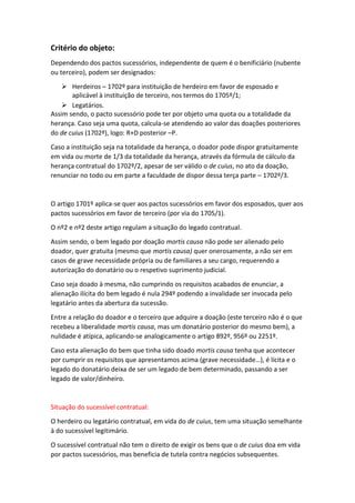 Critério do objeto:
Dependendo dos pactos sucessórios, independente de quem é o benificiário (nubente
ou terceiro), podem ser designados:
 Herdeiros – 1702º para instituição de herdeiro em favor de esposado e
aplicável à instituição de terceiro, nos termos do 1705º/1;
 Legatários.
Assim sendo, o pacto sucessório pode ter por objeto uma quota ou a totalidade da
herança. Caso seja uma quota, calcula-se atendendo ao valor das doações posteriores
do de cuius (1702º), logo: R+D posterior –P.
Caso a instituição seja na totalidade da herança, o doador pode dispor gratuitamente
em vida ou morte de 1/3 da totalidade da herança, através da fórmula de cálculo da
herança contratual do 1702º/2, apesar de ser válido o de cuius, no ato da doação,
renunciar no todo ou em parte a faculdade de dispor dessa terça parte – 1702º/3.
O artigo 1701º aplica-se quer aos pactos sucessórios em favor dos esposados, quer aos
pactos sucessórios em favor de terceiro (por via do 1705/1).
O nº2 e nº2 deste artigo regulam a situação do legado contratual.
Assim sendo, o bem legado por doação mortis causa não pode ser alienado pelo
doador, quer gratuita (mesmo que mortis causa) quer onerosamente, a não ser em
casos de grave necessidade própria ou de familiares a seu cargo, requerendo a
autorização do donatário ou o respetivo suprimento judicial.
Caso seja doado à mesma, não cumprindo os requisitos acabados de enunciar, a
alienação ilícita do bem legado é nula 294º podendo a invalidade ser invocada pelo
legatário antes da abertura da sucessão.
Entre a relação do doador e o terceiro que adquire a doação (este terceiro não é o que
recebeu a liberalidade mortis causa, mas um donatário posterior do mesmo bem), a
nulidade é atípica, aplicando-se analogicamente o artigo 892º, 956º ou 2251º.
Caso esta alienação do bem que tinha sido doado mortis causa tenha que acontecer
por cumprir os requisitos que apresentamos acima (grave necessidade…), é lícita e o
legado do donatário deixa de ser um legado de bem determinado, passando a ser
legado de valor/dinheiro.
Situação do sucessível contratual:
O herdeiro ou legatário contratual, em vida do de cuius, tem uma situação semelhante
à do sucessível legitimário.
O sucessível contratual não tem o direito de exigir os bens que o de cuius doa em vida
por pactos sucessórios, mas beneficia de tutela contra negócios subsequentes.
 