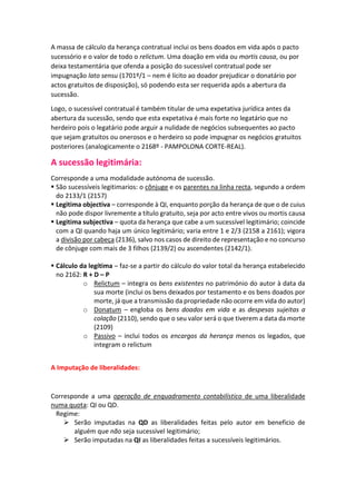 A massa de cálculo da herança contratual inclui os bens doados em vida após o pacto
sucessório e o valor de todo o relictum. Uma doação em vida ou mortis causa, ou por
deixa testamentária que ofenda a posição do sucessível contratual pode ser
impugnação lato sensu (1701º/1 – nem é lícito ao doador prejudicar o donatário por
actos gratuitos de disposição), só podendo esta ser requerida após a abertura da
sucessão.
Logo, o sucessível contratual é também titular de uma expetativa jurídica antes da
abertura da sucessão, sendo que esta expetativa é mais forte no legatário que no
herdeiro pois o legatário pode arguir a nulidade de negócios subsequentes ao pacto
que sejam gratuitos ou onerosos e o herdeiro so pode impugnar os negócios gratuitos
posteriores (analogicamente o 2168º - PAMPOLONA CORTE-REAL).
A sucessão legitimária:
Corresponde a uma modalidade autónoma de sucessão.
 São sucessíveis legitimarios: o cônjuge e os parentes na linha recta, segundo a ordem
do 2133/1 (2157)
 Legitima objectiva – corresponde à QI, enquanto porção da herança de que o de cuius
não pode dispor livremente a título gratuito, seja por acto entre vivos ou mortis causa
 Legitima subjectiva – quota da herança que cabe a um sucessível legitimário; coincide
com a QI quando haja um único legitimário; varia entre 1 e 2/3 (2158 a 2161); vigora
a divisão por cabeça (2136), salvo nos casos de direito de representação e no concurso
de cônjuge com mais de 3 filhos (2139/2) ou ascendentes (2142/1).
 Cálculo da legítima – faz-se a partir do cálculo do valor total da herança estabelecido
no 2162: R + D – P
o Relictum – integra os bens existentes no património do autor à data da
sua morte (inclui os bens deixados por testamento e os bens doados por
morte, já que a transmissão da propriedade não ocorre em vida do autor)
o Donatum – engloba os bens doados em vida e as despesas sujeitas a
colação (2110), sendo que o seu valor será o que tiverem a data da morte
(2109)
o Passivo – inclui todos os encargos da herança menos os legados, que
integram o relictum
A Imputação de liberalidades:
Corresponde a uma operação de enquadramento contabilístico de uma liberalidade
numa quota: QI ou QD.
Regime:
 Serão imputadas na QD as liberalidades feitas pelo autor em beneficio de
alguém que não seja sucessível legitimário;
 Serão imputadas na QI as liberalidades feitas a sucessíveis legitimários.
 