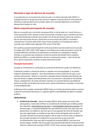 Momento e lugar da abertura da sucessão:
A sucessão abre-se no momento da morte do autor e no último domicílio dele (2031º). A
avaliação dos bens e do passivo do de cuiús que integram a herança são tem como ponto de
referência a data da abertura da sucessão, apesar de a sucessão legitimária ou contratual
abarque bens doados em vida.
Morte enquanto pressuposto da sucessão:
Abre-se a sucessão com a morte de uma pessoa física. A morte pode ser a morte física ou a
morte presumida (115º). Quando a morte é presumida, entende-se que o momento da morte
é o da data fixada pela sentença como sendo o fim do dia das últimas notícias do ausente a
não ser que haja provas de que a morte física ocorreu noutro dia (118º) e a sucessão é
resolvida caso o ausente volte (119º). Estas mortes só podem ser invocadas para abrir a
sucessão caso o óbito esteja registado (1º/1, al.p) e 2º do CRC).
Só a ausência aquando da declaração de morte presumida é que leva à abertura da sucessão.
Os artigos 101º, 102º, 103º e 109º sugerem uma eficácia mais ampla da ausência na fase de
curadoria definitiva, abrindo-se os testamentos e aceitando-se a aceitação ou repúdio,
contudo, os sucessíveis que receberam os bens do ausente são havidos como curadores
definitivos (104º) e o curador definitivo não tem o estatuto de sucessor – não é titular dos
bens, apenas representa o ausente no plano patrimonial (110º)
Vocação Sucessória:
Vocação ou chamamento é a atribuição ao sucessível do direito de suceder (ius delationis).
O direito de suceder é o direito de aceitar ou repudiar uma herança/legado. É um direito
subjetivo: potestativo; originário – pois não preexistia na esfera jurídica do de cuiús; e com
carácter instrumental – destina-se a permitir a aquisição de bens deixados pelo falecido, daí
que este direito se esgote automaticamente com o seu exercício e não pode ser transmitido
intacto, isoladamente e de modo voluntário. Quando um sucessível declara que dispõe do
direito de suceder em benefício de outrem está a aceitar tacitamente a sucessão e a transmitir
a herança/legado dele.
A diferença entre vocação e devolução (2024º) traduz-se no facto da primeira palavra acentuar
a ideia de chamamento de pessoas e a segunda significa a possibilidade de adquirir situações
jurídicas.
PRESSUPOSTOS:
1. Existência do chamado – apesar do artigo 2032º/1 aludir apenas aos outros dois
pressupostos, é necessário verificar-se a existência do chamado que se debruça sobre
dois requisitos: sobrevivência ao de cuius e a personalidade jurídica do sucessível. Em
primeiro lugar, o sucessível designado tem que sobreviver ao de cuius, quer seja uma
pessoa física, na medida em que tem que ser viva aquando da morte do falecido, que
seja uma organização, na medida em que não se tenha extinguido antes de abrir a
sucessão. Quando é uma pessoa singular e não se sabe se morreu antes ou depois do
de cuius (por exemplo num acidente de carro), presume-se que morreram
simultaneamente, tanto que não há vocação do sucessível (68º/2). Caso seja uma
pessoa singular, também não há vocação caso seja declarada data de morte presumida
anterior à abertura da sucessão (114º/3 e 115º). Caso a pessoa singular esteja ausente
 