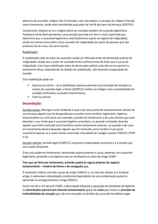 abertura da sucessão, indigno não é chamado; caso seja depois, a vocação do indigno é havida
como inexistente, sendo este considerado possuidor de má-fé dos bens da herança (2037º/2).
Inicialmente, debatia-se se o indigno devia ser excluído também da sucessão legitimária.
Pamplona Corte-Real apresentou uma posição que hoje em dia é a mais suportada que
determina que o sucessível legitimário está totalmente sujeito ao regime da indignidade,
senão era menos censurado o acto causador de indignidade por parte de pessoas que são
próximas do de cuius, isto seria injusto.
Reabilitação:
A reabilitação cabe ao autor da sucessão e pode ser efetuada antes da declaração judicial de
indignidade, desde que o autor da sucessão tenha conhecimento do facto que é causa de
indignidade. Caso haja reabilitação antes da declaração judicial, esta não vai ser parcial ou
totalmente eficaz, dependendo do âmbito da reabilitação, não havendo incapacidade de
suceder.
Esta reabilitação pode ser:
 Expressa ou tácita – só a reabilitação expressa permite concretização de vocação no
campo da sucessão legal; a tácita (2038º/2) confere ao indigno uma suscetibilidade de
vocação confinada à sucessão testamentária;
 Total ou parcial.
Deserdação:
Sentido amplo: Abrange o acto mediante o qual o de cuius pretende expressamente afastar da
sua herança alguém que foi designado para suceder como herdeiro legitimário, legítimo,
testamentário ou contratual, por exemplo, quando em testamento o de cuius declara que quer
deserdar o seu irmão que é sucessível legítimo prioritário, ou quando o testador deserda
alguém que tinha instituído como herdeiro noutro testamento anterior, ou quando o de cuius
em testamento declara deserdar alguém que foi instituído como herdeiro num pacto
sucessório (apenas se o autor tivesse reservado a faculdade de revogar o pacto 1705º/2 e 974º
e ss).
Sentido restrito: Sentido legal (2166º/1), enquanto incapacidade sucessória e é a aceção que
será usada doravante.
O de cuius pode em testamento, declarando expressamente a causa, deserdar um sucessível
legitimário, privando-o da legítima caso se verifiquem os casos do artigo 2166º.
Tem que ser feita por testamento, estando sujeita às regras próprias do negócio
testamentário – matéria de forma e de revogação, p.e.
É necessário indicar uma das causas do artigo 2166º/1 e, no caso das alíneas a) e b) desse
artigo, é admissível a deserdação condicional dependente de uma condenação posterior,
aplicando-se analogicamente o artigo 2035º/1.
Como nos diz o nº1 do artº 2166º, a deserdação bloqueia a aquisição da totalidade da legítima.
As deserdações parciais (em cláusula testamentária, p.e.) são nulas pois violam o princípio da
indivisibilidade da vocação que não tem exceções no âmbito da sucessão hereditária legal.
 