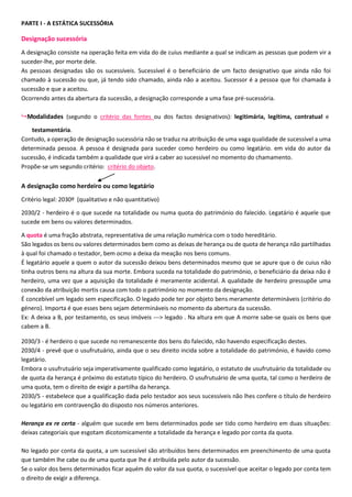 PARTE I - A ESTÁTICA SUCESSÓRIA
Designação sucessória
A designação consiste na operação feita em vida do de cuius mediante a qual se indicam as pessoas que podem vir a
suceder-lhe, por morte dele.
As pessoas designadas são os sucessíveis. Sucessível é o beneficiário de um facto designativo que ainda não foi
chamado à sucessão ou que, já tendo sido chamado, ainda não a aceitou. Sucessor é a pessoa que foi chamada à
sucessão e que a aceitou.
Ocorrendo antes da abertura da sucessão, a designação corresponde a uma fase pré-sucessória.
 Modalidades (segundo o critério das fontes ou dos factos designativos): legitimária, legítima, contratual e
testamentária.
Contudo, a operação de designação sucessória não se traduz na atribuição de uma vaga qualidade de sucessível a uma
determinada pessoa. A pessoa é designada para suceder como herdeiro ou como legatário. em vida do autor da
sucessão, é indicada também a qualidade que virá a caber ao sucessível no momento do chamamento.
Propõe-se um segundo critério: critério do objeto.
A designação como herdeiro ou como legatário
Critério legal: 2030º (qualitativo e não quantitativo)
2030/2 - herdeiro é o que sucede na totalidade ou numa quota do património do falecido. Legatário é aquele que
sucede em bens ou valores determinados.
A quota é uma fração abstrata, representativa de uma relação numérica com o todo hereditário.
São legados os bens ou valores determinados bem como as deixas de herança ou de quota de herança não partilhadas
à qual foi chamado o testador, bem ocmo a deixa da meação nos bens comuns.
É legatário aquele a quem o autor da sucessão deixou bens determinados mesmo que se apure que o de cuius não
tinha outros bens na altura da sua morte. Embora suceda na totalidade do património, o beneficiário da deixa não é
herdeiro, uma vez que a aquisição da totalidade é meramente acidental. A qualidade de herdeiro pressupõe uma
conexão da atribuição mortis causa com todo o património no momento da designação.
É concebível um legado sem especificação. O legado pode ter por objeto bens meramente determináveis (critério do
género). Importa é que esses bens sejam determináveis no momento da abertura da sucessão.
Ex: A deixa a B, por testamento, os seus imóveis ---> legado . Na altura em que A morre sabe-se quais os bens que
cabem a B.
2030/3 - é herdeiro o que sucede no remanescente dos bens do falecido, não havendo especificação destes.
2030/4 - prevê que o usufrutuário, ainda que o seu direito incida sobre a totalidade do património, é havido como
legatário.
Embora o usufrutuário seja imperativamente qualificado como legatário, o estatuto de usufrutuário da totalidade ou
de quota da herança é próximo do estatuto típico do herdeiro. O usufrutuário de uma quota, tal como o herdeiro de
uma quota, tem o direito de exigir a partilha da herança.
2030/5 - estabelece que a qualificação dada pelo testador aos seus sucessíveis não lhes confere o título de herdeiro
ou legatário em contravenção do disposto nos números anteriores.
Herança ex re certa - alguém que sucede em bens determinados pode ser tido como herdeiro em duas situações:
deixas categoriais que esgotam dicotomicamente a totalidade da herança e legado por conta da quota.
No legado por conta da quota, a um sucessível são atribuídos bens determinados em preenchimento de uma quota
que também lhe cabe ou de uma quota que lhe é atribuída pelo autor da sucessão.
Se o valor dos bens determinados ficar aquém do valor da sua quota, o sucessível que aceitar o legado por conta tem
o direito de exigir a diferença.
 
