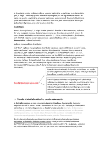 A deserdação implica a não sucessão na sucessão legitimária, na legítima e na testamentária,
pois, o artigo 2166º/2 equipara o deserdado ao indigno e por um argumento de maioria de
razão (se se priva a legitimária, priva-se a legítima e a testamentária). O sucessível legitimário
pode ser afastado de toda a sucessão menos da contratual, sem necessidade de declaração
judicial de indignidade, se o autor o quiser deserdar.
Reabilitação:
Por via do artigo 2166º/2, o artigo 2038º é aplicado à deserdação. Para além disso, podemos
ter uma revogação expressa da deixa testamentária que deserdava o sucessível, através de
outra deixa a reabilitá-lo, em testamento posterior (2312º). A reabilitação tácita, funda-se no
artº 2038º/2, e apenas confere ao deserdado a possibilidade de entrar na sucessão
testamentária e não na legitimária.
Ação de impugnação da deserdação:
Artº 2167 – ação de impugnação da deserdação cuja causa seja inexistência da causa invocada,
caduca ao fim de 2 anos a contar da abertura do testamento. Este prazo é curto porque se
assume que, com a abertura do testamento, o legitimário toma conhecimento do seu teor.
Caso assim não suceda, aplica-se analogicamente o artigo 2308º, contando-se o prazo a partir
do dia em que o interessado teve conhecimento do testamento e da deserdação (Oliveira
Ascensão é a favor desta aplicação). Caso a deserdação seja efetuada mas não seja
mencionado uma causa, o sucessível pode arguir a nulidade da cláusula testamentária nos
termos do 2308º (noutra posição, P. Corte-Real considera a deserdação juridicamente
inexistente).
Modalidades de vocação:
 Vocação originária (imediata) vs vocação subsequente:
A distinção relaciona-se com o momento da concretização do chamamento. A vocação
originária é a que se verifica na data de morte do de cuius (2032º/1) e a vocação subsequente
concretiza-se em momento posterior ao da abertura da sucessão (exemplos desta vocação:
sucessível não prioritário chamado à sucessão após legitimários repudiarem ou não possam
aceitar; pessoa ainda não nascida à data de nascimento; sucessível nomeado sob condição
suspensiva que só se realiza depois da abertura da sucessão; fideicomissário).
Dentro das vocações subsequentes encontramos ainda as vocações subsequentes que
retroagem ao momento da abertura da sucessão - vocação do sucessível subsequente
(artº2032º/2) e sucessível designado sob condição suspensiva (2242º); e as demais – vocações
do nascituro e do fideicomissário, uma vez que o nascituro não tem personalidade jurídica,
Vocação determinada pela designação, podendo ser em função
da fonte (legitimária, testamentária, etc) ou em função do objeto
(vocação do herdeiro ou do legatário).
Classificações autónomas: Vocação originária (imediata) e
subsequente; Vocação pura e vocação condicional, a termo ou
modal; Vocação única (una) e múltipla; Vocação direta e
indireta; Vocação imediata (adquirida originariamente) e
derivada (adquirida por transmissão); Vocação comum e
anómala.
 
