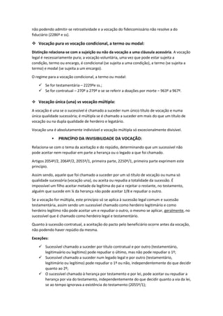 não podendo admitir-se retroatividade e a vocação do fideicomissário não resolve a do
fiduciário (2286º e ss).
 Vocação pura vs vocação condicional, a termo ou modal:
Distinção relaciona-se com a sujeição ou não da vocação a uma cláusula acessória. A vocação
legal é necessariamente pura; a vocação voluntária, uma vez que pode estar sujeita a
condição, termo ou encargo, é condicional (se sujeita a uma condição), a termo (se sujeita a
termo) e modal (se sujeita a um encargo).
O regime para a vocação condicional, a termo ou modal:
 Se for testamentária – 2229ºe ss.;
 Se for contratual – 270º a 279º e se se referir a doações por morte – 963º a 967º.
 Vocação única (una) vs vocação múltipla:
A vocação é una se o sucessível é chamado a suceder num único título de vocação e numa
única qualidade sucessória; é múltipla se é chamado a suceder em mais do que um título de
vocação ou na dupla qualidade de herdeiro e legatário.
Vocação una é absolutamente indivisível e vocação múltipla só excecionalmente divisível.
 PRINCÍPIO DA INVISIBILIDADE DA VOCAÇÃO:
Relaciona-se com o tema da aceitação e do repúdio, determinando que um sucessível não
pode aceitar nem repudiar em parte a herança ou o legado a que foi chamado.
Artigos 2054º/2, 2064º/2, 2055º/1, primeira parte, 2250º/1, primeira parte exprimem este
princípio.
Assim sendo, aquele que foi chamado a suceder por um só título de vocação ou numa só
qualidade sucessória (vocação una), ou aceita ou repudia a totalidade da sucessão. É
impossível um filho aceitar metade da legítima do pai e rejeitar o restante, no testamento,
alguém que sucede em ¼ da herança não pode aceitar 1/8 e repudiar o outro.
Se a vocação for múltipla, este princípio só se aplica à sucessão legal comum e sucessão
testamentária, assim sendo um sucessível chamado como herdeiro legitimário e como
herdeiro legítimo não pode aceitar um e repudiar o outro, o mesmo se aplicar, geralmente, no
sucessível que é chamado como herdeiro legal e testamentário.
Quanto à sucessão contratual, a aceitação do pacto pelo beneficiário ocorre antes da vocação,
não podendo haver repúdio da mesma.
Exceções:
 Sucessível chamado a suceder por título contratual e por outro (testamentário,
legitimaário ou legítimo) pode repudiar o último, mas não pode repudiar o 1º;
 Sucessível chamado a suceder num legado legal e por outro (testamentário,
legitimário ou legítimo) pode repudiar o 1º ou não, independentemente do que decidir
quanto ao 2º;
 O sucessível chamado à herança por testamento e por lei, pode aceitar ou repudiar a
herança por via do testamento, independentemente do que decidir quanto a via da lei,
se ao tempo ignorava a existência do testamento (2055º/1);
 