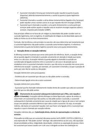  Sucessível chamado à herança por testamento pode repudiá-la quanto à quota
disponível, deferida testamentariamente, e aceitá-la quanto à quota legitimária
(2055º/2);
 Sucessível chamado a suceder a várias deixas testamentárias (legados e/ou heranças)
pode repudiar umas e aceitar outras se as que repudia não tem encargos (2250º);
 Sucessível que é chamado a suceder a uma parte diretamente e a outra parte por
acrescer pode aceitar aquela e repudiar esta se recaírem encargos especiais sobre o
acrescer, impostos pelo testador (2306º).
Este princípio reflete-se no facto de um indigno ou deserdado não poder suceder nem na
sucessão legitimária, nem na legítima. A reabilitação do indigno ou do deserdado opera em
todos os títulos ou só no título testamentário.
Contudo, não há ofensa a este princípio no caso de o de cuius determinar por testamento que
o sucessível legitimário não pode aceitar a sucessão como herdeiro legítimo. A referência
testamentária à quota do herdeiro legítimo converte esta numa quota testamentária.
a) Vocação direta vs vocação indireta:
A diferença assenta na pessoa que serve como ponto de referência. Assim, a vocação direta
dá-se quando alguém é chamado à sucessão unicamente em atenção à relação que existe
entre si e o de cuius. A vocação indireta é quando alguém é chamado à sucessão em
consideração da ligação existente entre o sucessível e o de cuius e da posição que se
estabelece entre o sucessível chamado e terceiro, que não entra na sucessão mas serve como
referência da vocação – quando, por exemplo, um sucessível é chamado a ocupar a posição de
outro por este não ter aceite ou não poder.
Vocação indireta tem como pressupostos:
- Existência de um sucessível que não quis ou não pôde aceitar a sucessão;
- Determinada ligação entre ele e outro sucessível.
Vocação indireta tem como efeito:
- Sucessível que foi chamado indiretamente recebe direito de suceder que cabia ao sucessível
que não quis ou não pôde aceitar.
Chamamento do sucessível subsequente (sobrevivem pai e filho, este repudia e
aquele é chamado). A vocação indireta distingue-se desta figura pois, apesar de ambos os
casos haver um sucessível que não aceitou ou não pôde aceitar a sucessão, o sucessível
subsequente é chamado unicamente por causa da relação que o liga ao de cuius e nem sempre
ocupa uma posição sucessória idêntica à que cabia a outro sucessível. Ou seja, na vocação
indireta, não basta um sucessível repudiar, tem que haver uma ligação entre o sucessível que
repudia e o que é chamado por vocação indireta.
Vocações indiretas são, p.e: Substituição direta, direito de representação e o direito de
acrescer.
Pressupõe-se então que um sucessível não possa aceitar (artºs 2039º, 2137º/2 e 2281º/1), e
esta expressão de “não poder aceitar” abrange: não sobrevivência ao de cuius, não aquisição
de personalidade jurídica, indignidade, deserdação, o divórcio ou separação de pessoa e bens
do sucessível que estava casado com o de cuius e obrigado ao dever de coabitação no
 