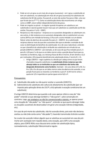  Pode ser em um grau ou em mais de um grau (sucessiva) – em 1 grau o substituído só
tem um substituto, na substituição em mais de um grau (sucessiva) há substitutos de
substitutos (Se M não aceitar, fica para B, se este não aceitar fica para o Éder, uma vez
que foi ele que os f****). Como na substituição direta não encontramos um artigo
como o 2288º, esta é válida independentemente dos graus;
 Pode ser singular ou plural – é singular quando há apenas um substituo e um
substituído e é plural quando houver mais que um substituto ou substituído (se M não
aceitar, fica para o F e G) – 2282º;
 Recíproca ou não recíproca – recíproca se os sucessíveis designados se substituem uns
aos outros, é não recíproca se os sucessíveis designados não se substituírem uns aos
outros (M fica com metade da herança, G fica com a outra metade e se um destes
falecer antes da abertura da sucessão fica para J) – 2283º/1. Se a substituição
recíproca abarcar mais do que dois sucessíveis têm que se atender a vontade do de
cuius na delimitação do benefício da substituição. Se o de cuius nada disser, entende-
se que o benefício da substituição é atribuído aos substitutos em virtude da sua
porção (2283º/2 e 2285º/2 – por exemplo, se de cuius diz que fica metade para A, ¼
para B e 1/8 para C e diz que se um deles morrer antes a porção desse ficará para os
restantes co-herdeiros, logo, se a herança fosse de 90 e A morrer, B tem direito a 12,5
por instituição e 30 enquanto beneficiário da substituição direta, C terá 6,25 + 15.
o Artigo 2283º/3 – regra supletiva é a divisão por cabeça entre os que forem
chamados enquanto substitutos na substituição direta recíproca que não
abranja todos os co-instituídos ou que um substituto não tenha sido
designado diretamente como herdeiro. Exemplo – de cuius deixa 1/3 a M, ¼ a
N e 1/8 a O e diz que se um deles morrer antes da abertura da sucessão, a sua
porção ficará para os restantes co-herdeiros e para P. Se M morrer antes a
quota de 1/3 é repartida em partes iguais entre N,O e P.
Pressupostos:
a) Substituído não poder ou não querer aceitar a sucessão (2281º/1);
b) Sobrevivência do substituto até à altura do afastamento do substituído (por ser
imposto pela aplicação direta do 2317º, al.b) aplicado à vocação condicional de um
substituto).
O artigo 2281º/2 determina que quando o de cuius apenas refere o caso de “não
poder” entende-se que abrange também o “não querer”, salvo convenção em
contrário. Logo, por analogia e se não for convencionado o oposto, se apenas previr
uma situação de “não poder” ou “não querer”, entende-se que queria abranger todas
as situações suscetíveis de desencadear em geral uma vocação indireta (indignidade,
etc).
Em caso de pré-morte do substituído, não há sucessão direta, pois este não declarou
aceitou ou não (não conta como “não poder”), havendo transmissão d direito suceder.
Se o autor da sucessão indicar alguém que se substitua ao sucessível em caso de pré-
morte sem aceitação nem repúdio deste, esta vocação, para JDP é uma vocação
atípica, para CORTE-REAL essa cláusula teria caráter de substituição típica,
nomeadamente, substituição fideicomissária regular.
 