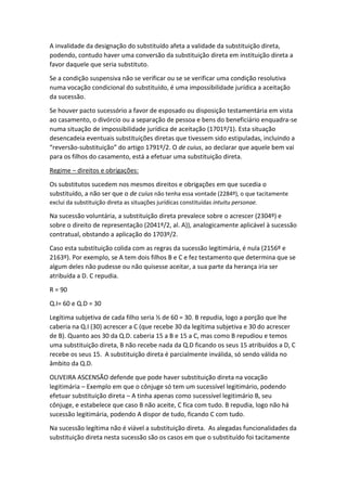 A invalidade da designação do substituído afeta a validade da substituição direta,
podendo, contudo haver uma conversão da substituição direta em instituição direta a
favor daquele que seria substituto.
Se a condição suspensiva não se verificar ou se se verificar uma condição resolutiva
numa vocação condicional do substituído, é uma impossibilidade jurídica a aceitação
da sucessão.
Se houver pacto sucessório a favor de esposado ou disposição testamentária em vista
ao casamento, o divórcio ou a separação de pessoa e bens do beneficiário enquadra-se
numa situação de impossibilidade jurídica de aceitação (1701º/1). Esta situação
desencadeia eventuais substituições diretas que tivessem sido estipuladas, incluindo a
“reversão-substituição” do artigo 1791º/2. O de cuius, ao declarar que aquele bem vai
para os filhos do casamento, está a efetuar uma substituição direta.
Regime – direitos e obrigações:
Os substitutos sucedem nos mesmos direitos e obrigações em que sucedia o
substituído, a não ser que o de cuius não tenha essa vontade (2284º), o que tacitamente
exclui da substituição direta as situações jurídicas constituídas intuitu personae.
Na sucessão voluntária, a substituição direta prevalece sobre o acrescer (2304º) e
sobre o direito de representação (2041º/2, al. A)), analogicamente aplicável à sucessão
contratual, obstando a aplicação do 1703º/2.
Caso esta substituição colida com as regras da sucessão legitimária, é nula (2156º e
2163º). Por exemplo, se A tem dois filhos B e C e fez testamento que determina que se
algum deles não pudesse ou não quisesse aceitar, a sua parte da herança iria ser
atribuída a D. C repudia.
R = 90
Q.I= 60 e Q.D = 30
Legítima subjetiva de cada filho seria ½ de 60 = 30. B repudia, logo a porção que lhe
caberia na Q.I (30) acrescer a C (que recebe 30 da legítima subjetiva e 30 do acrescer
de B). Quanto aos 30 da Q.D. caberia 15 a B e 15 a C, mas como B repudiou e temos
uma substituição direta, B não recebe nada da Q.D ficando os seus 15 atribuídos a D, C
recebe os seus 15. A substituição direta é parcialmente inválida, só sendo válida no
âmbito da Q.D.
OLIVEIRA ASCENSÃO defende que pode haver substituição direta na vocação
legitimária – Exemplo em que o cônjuge só tem um sucessível legitimário, podendo
efetuar substituição direta – A tinha apenas como sucessível legitimário B, seu
cônjuge, e estabelece que caso B não aceite, C fica com tudo. B repudia, logo não há
sucessão legitimária, podendo A dispor de tudo, ficando C com tudo.
Na sucessão legítima não é viável a substituição direta. As alegadas funcionalidades da
substituição direta nesta sucessão são os casos em que o substituído foi tacitamente
 