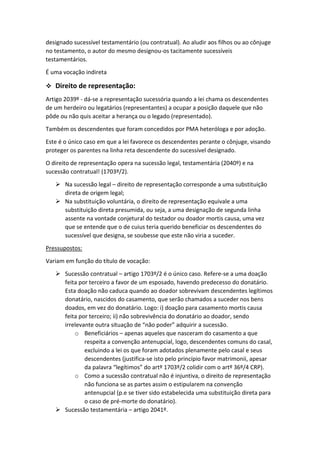 designado sucessível testamentário (ou contratual). Ao aludir aos filhos ou ao cônjuge
no testamento, o autor do mesmo designou-os tacitamente sucessíveis
testamentários.
É uma vocação indireta
 Direito de representação:
Artigo 2039º - dá-se a representação sucessória quando a lei chama os descendentes
de um herdeiro ou legatários (representantes) a ocupar a posição daquele que não
pôde ou não quis aceitar a herança ou o legado (representado).
Também os descendentes que foram concedidos por PMA heteróloga e por adoção.
Este é o único caso em que a lei favorece os descendentes perante o cônjuge, visando
proteger os parentes na linha reta descendente do sucessível designado.
O direito de representação opera na sucessão legal, testamentária (2040º) e na
sucessão contratual! (1703º/2).
 Na sucessão legal – direito de representação corresponde a uma substituição
direta de origem legal;
 Na substituição voluntária, o direito de representação equivale a uma
substituição direta presumida, ou seja, a uma designação de segunda linha
assente na vontade conjetural do testador ou doador mortis causa, uma vez
que se entende que o de cuius teria querido beneficiar os descendentes do
sucessível que designa, se soubesse que este não viria a suceder.
Pressupostos:
Variam em função do título de vocação:
 Sucessão contratual – artigo 1703º/2 é o único caso. Refere-se a uma doação
feita por terceiro a favor de um esposado, havendo predecesso do donatário.
Esta doação não caduca quando ao doador sobrevivam descendentes legítimos
donatário, nascidos do casamento, que serão chamados a suceder nos bens
doados, em vez do donatário. Logo: i) doação para casamento mortis causa
feita por terceiro; ii) não sobrevivência do donatário ao doador, sendo
irrelevante outra situação de “não poder” adquirir a sucessão.
o Beneficiários – apenas aqueles que nasceram do casamento a que
respeita a convenção antenupcial, logo, descendentes comuns do casal,
excluindo a lei os que foram adotados plenamente pelo casal e seus
descendentes (justifica-se isto pelo princípio favor matrimonii, apesar
da palavra “legítimos” do artº 1703º/2 colidir com o artº 36º/4 CRP).
o Como a sucessão contratual não é injuntiva, o direito de representação
não funciona se as partes assim o estipularem na convenção
antenupcial (p.e se tiver sido estabelecida uma substituição direta para
o caso de pré-morte do donatário).
 Sucessão testamentária – artigo 2041º.
 