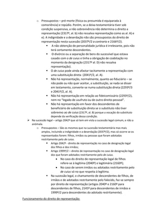 o Pressupostos – pré-morte (física ou presumida é equiparada à
comoriência) e repúdio. Porém, se a deixa testamentária tiver sob
condição suspensiva, a não sobrevivência não determina o direito a
representação (2317º, al. b) não ressalva representação como as al. A) e
e). A indignidade e a deserdação não são pressupostos do direito de
representação nesta sucessão (2037º/2 a contrario e 2166º/2).
 A não obtenção de personalidade jurídica é irrelevante, pois não
terá certamente descendentes.
 O divórcio ou a separação de bens do sucessível que estava
casado com o de cuius e tinha a obrigação de coabitação no
momento da designação (2317º al. D) não ressalva
representação).
 O de cuius pode ainda afastar tacitamente a representação com
uma substituição direta (2041º/2, al. A).
 Não há representação, normalmente, quanto ao fiduciário – se
não pode ou não quer aceitar, a substituição, se nada se disser
em testamento, converte-se numa substituição direta (2293º/3
e 2041º/2, al. A).
 Não há representação em relação ao fideicomissário (2293º/2),
nem no “legado de usufruto ou de outro direito pessoal”.
 Não há representação em favor dos descendentes de
beneficiário de substituição direta se o substituto não tiver
sobrevivo ao de cuius (2317º, al. B) porque a vocação do substituto
depende da verificação dessa condição.
 Na sucessão legal – artigo 2042º que só tem em vista a sucessão legal comum, e não a
anómala.
o Pressupostos – São os mesmos que na sucessão testamentária mas mais
amplos, incluindo a indignidade e a deserdação (2037º/2), mas só ocorre se os
representados forem: filhos, irmãos ou pessoas que foram adotadas
restritamente pelo de cuius.
 Artigo 2042º - direito de representação no caso de designação legal
dos filhos e dos irmãos;
 Artigo 1999º/2 – direito de representação no caso de designação legal
dos que foram adotados restritamente pelo de cuius.
 No caso do direito de representação legal de filhos
refere-se à legítima (2040º) e legitimária (2160º);
 No caso de serem irmãos ou adotados restritamente pelo
de cuius só no que respeita à legítima.
 Na sucessão legal, o chamamento de descendentes de filhos, de
irmãos e de adotados restritamente pelo falecido, faz-se sempre
por direito de representação (artigos 2040º e 2160º para
descendentes de filhos, 2145º para descendentes de irmãos e
1999º/2 para descendentes do adotado restritamente).
Funcionamento do direito de representação:
 