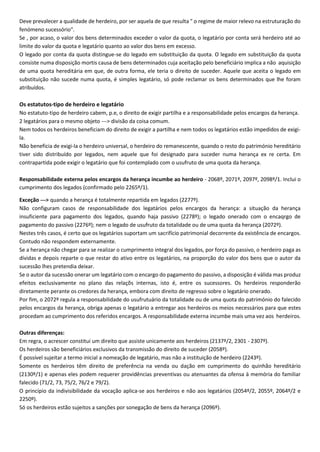 Deve prevalecer a qualidade de herdeiro, por ser aquela de que resulta " o regime de maior relevo na estruturação do
fenómeno sucessório".
Se , por acaso, o valor dos bens determinados exceder o valor da quota, o legatário por conta será herdeiro até ao
limite do valor da quota e legatário quanto ao valor dos bens em excesso.
O legado por conta da quota distingue-se do legado em substituição da quota. O legado em substituição da quota
consiste numa disposição mortis causa de bens determinados cuja aceitação pelo beneficiário implica a não aquisição
de uma quota hereditária em que, de outra forma, ele teria o direito de suceder. Aquele que aceita o legado em
substituição não sucede numa quota, é simples legatário, só pode reclamar os bens determinados que lhe foram
atribuídos.
Os estatutos-tipo de herdeiro e legatário
No estatuto-tipo de herdeiro cabem, p.e, o direito de exigir partilha e a responsabilidade pelos encargos da herança.
2 legatários para o mesmo objeto ---> divisão da coisa comum.
Nem todos os herdeiros beneficiam do direito de exigir a partilha e nem todos os legatários estão impedidos de exigi-
la.
Não beneficia de exigi-la o herdeiro universal, o herdeiro do remanescente, quando o resto do património hereditário
tiver sido distribuído por legados, nem aquele que foi designado para suceder numa herança ex re certa. Em
contrapartida pode exigir o legatário que foi contemplado com o usufruto de uma quota da herança.
Responsabilidade externa pelos encargos da herança incumbe ao herdeiro - 2068º, 2071º, 2097º, 2098º/1. Inclui o
cumprimento dos legados (confirmado pelo 2265º/1).
Exceção ---> quando a herança é totalmente repartida em legados (2277º).
Não configuram casos de responsabilidade dos legatários pelos encargos da herança: a situação da herança
insuficiente para pagamento dos legados, quando haja passivo (2278º); o legado onerado com o encaqrgo de
pagamento do passivo (2276º); nem o legado de usufruto da totalidade ou de uma quota da herança (2072º).
Nestes três casos, é certo que os legatários suportam um sacrifício patrimonial decorrente da existência de encargos.
Contudo não respondem externamente.
Se a herança não chegar para se realizar o cumprimento integral dos legados, por força do passivo, o herdeiro paga as
dívidas e depois reparte o que restar do ativo entre os legatários, na proporção do valor dos bens que o autor da
sucessão lhes pretendia deixar.
Se o autor da sucessão onerar um legatário com o encargo do pagamento do passivo, a disposição é válida mas produz
efeitos exclusivamente no plano das relaçõs internas, isto é, entre os sucessores. Os herdeiros responderão
diretamente perante os credores da herança, embora com direito de regresso sobre o legatário onerado.
Por fim, o 2072º regula a responsabilidade do usufrutuário da totalidade ou de uma quota do património do falecido
pelos encargos da herança, obriga apenas o legatário a entregar aos herdeiros os meios necessários para que estes
procedam ao cumprimento dos referidos encargos. A responsabilidade externa incumbe mais uma vez aos herdeiros.
Outras diferenças:
Em regra, o acrescer constitui um direito que assiste unicamente aos herdeiros (2137º/2, 2301 - 2307º).
Os herdeiros são beneficiários exclusivos da transmissão do direito de suceder (2058º).
É possível sujeitar a termo inicial a nomeação de legatário, mas não a instituição de herdeiro (2243º).
Somente os herdeiros têm direito de preferência na venda ou dação em cumprimento do quinhão hereditário
(2130º/1) e apenas eles podem requerer providências preventivas ou atenuantes da ofensa à memória do familiar
falecido (71/2, 73, 75/2, 76/2 e 79/2).
O princípio da indivisibilidade da vocação aplica-se aos herdeiros e não aos legatários (2054º/2, 2055º, 2064º/2 e
2250º).
Só os herdeiros estão sujeitos a sanções por sonegação de bens da herança (2096º).
 