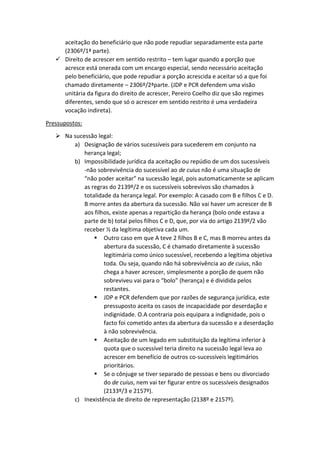 aceitação do beneficiário que não pode repudiar separadamente esta parte
(2306º/1ª parte).
 Direito de acrescer em sentido restrito – tem lugar quando a porção que
acresce está onerada com um encargo especial, sendo necessário aceitação
pelo beneficiário, que pode repudiar a porção acrescida e aceitar só a que foi
chamado diretamente – 2306º/2ªparte. (JDP e PCR defendem uma visão
unitária da figura do direito de acrescer, Pereiro Coelho diz que são regimes
diferentes, sendo que só o acrescer em sentido restrito é uma verdadeira
vocação indireta).
Pressupostos:
 Na sucessão legal:
a) Designação de vários sucessíveis para sucederem em conjunto na
herança legal;
b) Impossibilidade jurídica da aceitação ou repúdio de um dos sucessíveis
-não sobrevivência do sucessível ao de cuius não é uma situação de
“não poder aceitar” na sucessão legal, pois automaticamente se aplicam
as regras do 2139º/2 e os sucessíveis sobrevivos são chamados à
totalidade da herança legal. Por exemplo: A casado com B e filhos C e D.
B morre antes da abertura da sucessão. Não vai haver um acrescer de B
aos filhos, existe apenas a repartição da herança (bolo onde estava a
parte de b) total pelos filhos C e D, que, por via do artigo 2139º/2 vão
receber ½ da legítima objetiva cada um.
 Outro caso em que A teve 2 filhos B e C, mas B morreu antes da
abertura da sucessão, C é chamado diretamente à sucessão
legitimária como único sucessível, recebendo a legítima objetiva
toda. Ou seja, quando não há sobrevivência ao de cuius, não
chega a haver acrescer, simplesmente a porção de quem não
sobreviveu vai para o “bolo” (herança) e é dividida pelos
restantes.
 JDP e PCR defendem que por razões de segurança jurídica, este
pressuposto aceita os casos de incapacidade por deserdação e
indignidade. O.A contraria pois equipara a indignidade, pois o
facto foi cometido antes da abertura da sucessão e a deserdação
à não sobrevivência.
 Aceitação de um legado em substituição da legítima inferior à
quota que o sucessível teria direito na sucessão legal leva ao
acrescer em benefício de outros co-sucessíveis legitimários
prioritários.
 Se o cônjuge se tiver separado de pessoas e bens ou divorciado
do de cuius, nem vai ter figurar entre os sucessíveis designados
(2133º/3 e 2157º).
c) Inexistência de direito de representação (2138º e 2157º).
 