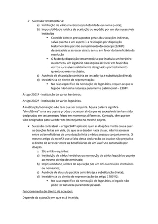  Sucessão testamentária:
a) Instituição de vários herdeiros (na totalidade ou numa quota);
b) Impossibilidade jurídica de aceitação ou repúdio por um dos sucessíveis
instituído
 Coincide com os pressupostos gerais das vocações indiretas,
salvo quanto a um aspeto – a resolução por disposição
testamentária por não cumprimento do encargo (2248º)
desencadeia o acrescer strictu sensu em favor do beneficiário da
resolução
 O facto da disposição testamentária que instituiu um herdeiro
ou nomeou um legatário não implica acrescer em favor dos
outros sucessíveis validamente designados por testamento
quanto ao mesmo objeto;
c) Ausência de disposição contrária ao testador (p.e substituição direta);
d) Inexistência de direito de representação;
 No caso específico da nomeação de legatários, requer-se que o
legado não tenha natureza puramente patrimonial – 2304º.
Artigo 2301º - instituição de vários herdeiros;
Artigo 2302º - instituição de vários legatários.
A instituição/nomeação não tem que ser conjunta. Aqui a palavra significa
“simultânea” uma vez que se produz o acrescer ainda que os sucessíveis tenham sido
designados em testamentos feitos em momentos diferentes. Contudo, têm que ter
sido designados para sucederem em conjunto no mesmo objeto.
 Sucessão contratual – artigo 944º aplicado quer as doações mortis causa quer
as doações feitas em vida, diz que se o doador nada disser, não há acrescer
entre os beneficiários de uma doação feita a várias pessoas conjuntamente. O
mesmo artigo diz no nº2 que a falta desta declaração do doador não prejudica
o direito de acrescer entre os beneficiários de um usufruto construído por
doação.
o São então requisitos:
a) Instituição de vários herdeiros ou nomeação de vários legatários quanto
ao mesmo direito determinado;
b) Impossibilidade jurídica de aquisição por um dos sucessíveis instituídos
ou nomeados;
c) Ausência de clausula pactícia contrária (p.e substituição direta);
d) Inexistência do direito de representação do artigo 1703º/2;
 No caso específico da nomeação de legatários, o legado não
pode ter natureza puramente pessoal.
Funcionamento do direito de acrescer:
Depende da sucessão em que está inserido.
 