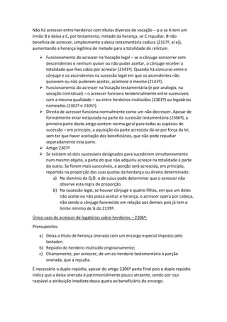 Não há acrescer entre herdeiros com títulos diversos de vocação – p.e se A tem um
irmão B e deixa a C, por testamento, metade da herança, se C repudiar, B não
beneficia de acrescer, simplesmente a deixa testamentária caduca (2317º, al e)),
aumentando a herança legítima de metade para a totalidade do relictum.
 Funcionamento do acrescer na Vocação legal – se o cônjuge concorrer com
descendentes e nenhum quiser ou não puder aceitar, o cônjuge receber a
totalidade que lhes cabia por acrescer (2141º). Quando há concurso entre o
cônjuge e os ascendentes na sucessão legal em que os ascendentes não
quiserem ou não puderem aceitar, acontece o mesmo (2143º).
 Funcionamento do acrescer na Vocação testamentária (e por analogia, na
vocação contratual) – o acrescer funciona tendencialmente entre sucessíveis
com a mesma qualidade – ou entre herdeiros instituídos (2301º) ou legatários
nomeados (2302º e 2305º).
 Direito de acrescer funciona normalmente como um não decrescer. Apesar de
formalmente estar estipulada na parte da sucessão testamentária (2306º), a
primeira parte deste artigo contem norma geral para todas as espécies de
sucessão – em princípio, a aquisição da parte acrescida dá-se por força da lei,
sem ter que haver aceitação dos beneficiários, que não pode repudiar
separadamente esta parte.
 Artigo 2307º
 Se existem só dois sucessíveis designados para sucederem simultaneamente
num mesmo objeto, a parte do que não adquiriu acresce na totalidade à parte
do outro. Se forem mais sucessíveis, a porção será acrescida, em princípio,
repartida na proporção das suas quotas da herdança ou direito determinado.
a) No domínio da Q.D. o de cuius pode determinar que o acrescer não
observe esta regra de proporção.
b) Na sucessão legal, se houver cônjuge e quatro filhos, em que um deles
não aceite ou não possa aceitar a herança, o acrescer opera por cabeça,
não sendo o cônjuge favorecido em relação aos demais pois já tem o
limite mínimo de ¼ do 2139º.
Único caso de acrescer de legatários sobre herdeiros – 2306º:
Pressupostos:
a) Deixa a título de herança onerada com um encargo especial imposto pelo
testador;
b) Repúdio do herdeiro instituído originariamente;
c) Chamamento, por acrescer, de um co-herdeiro testamentário à porção
onerada, que a repudia.
É necessário o duplo repúdio, apesar do artigo 2306º parte final pois o duplo repúdio
indica que a deixa onerada é patrimonialmente pouco atraente, sendo por isso
razoável a atribuição imediata dessa quota ao beneficiário do encargo.
 