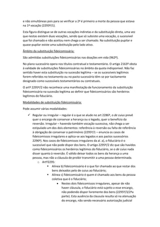 e não simultâneas pois para se verificar a 2ª é primeiro a morte da pessoa que estava
na 1ª vocação (2293º/1).
Esta figura distingue-se de outras vocações indiretas e da substituição direta, uma vez
que nestas existem duas vocações, sendo que só subsiste uma vocação, o sucessível
que foi chamado e não aceitou nem chega a ser chamado. Na substituição pupilar e
quase-pupilar existe uma substituição pelo lado ativo.
Âmbito da substituição fideicomissária:
São admitidas substituições fideicomissárias nas doações em vida (962º).
No plano sucessório opera nos títulos contratual e testamentário. O artigo 2163º obsta
à validade de substituições fideicomissárias no âmbito da quota indisponível. Não faz
sentido haver esta substituição na sucessão legítima – se os sucessíveis legítimos
forem referidos no testamento ou no pacto sucessório têm-se por tacitamente
designado como sucessíveis testamentários ou contratuais.
O artº 2295º/2 não reconhece uma manifestação de funcionamento da substituição
fideicomissária na sucessão legítima ao definir que fideicomissários são herdeiros
legítimos do fiduciário.
Modalidades de substituição fideicomissária:
Pode assumir várias modalidades:
 Regular ou irregular – regular é a que se alude no art 2286º, o de cuius prevê
quer o encargo de conservar a herança ou o legado, quer o benefício da
reversão. Irregular – havendo também vocação sucessiva, não chega a ser
estipulado um dos dois elementos: referência à reversão ou falta de referência
à obrigação de conservar o património (2295º/1 – enuncia os casos de
fideicomissos irregulares e aplica-se aos legados e aos pactos sucessórios
2296º). Nos casos de fideicomissos irregulares da al. a), o fiduciário é o
sucessível que não pode dispor dos bens. O artigo 2295º/2 diz que são havidos
como fideicomissários os herdeiros legítimos do fiduciário, se o de cuius nada
disser quanto à reversão. É válido deixar todos os bens da herança a uma
pessoa, mas não a cláusula de proibir transmitir a uma pessoa determinada.
o Artº2295:
 Alínea b) fideicomissário é o que for chamado ao que restar dos
bens deixados pelo de cuius ao fiduciário;
 Alínea c) fideicomissário é quem é chamado aos bens da pessoa
coletiva que é o fiduciário;
 Nestes dois fideicomissos irregulares, apesar de não
haver cláusula, o fiduciário está sujeito a esse encargo,
não podendo dispor livremente dos bens (2295º/3/2ªa
parte). Esta ausência da clausula resulta só na atenuação
do encargo, não sendo necessário autorização judicial
 