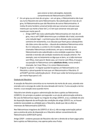 para onerar os bens abrangidos, bastando
consentimento do fideicomissário (2291º).
 Em um grau ou em mais de um grau – em um grau, o fideicomissário não é por
seu turno fiduciário de outro fideicomissário. Na substituição em mais de um
grau, há fideicomissários que são fiduciários de outros fideicomissários. A
institui B como herdeiro universal tendo este que conversar esta para que
reverta por sua morte a favor de C, e C tem que conservar esta para que
reverta por morte para D.
o Artigo 2287º são nulas substituições fideicomissárias em mais de um
grau, mas o artº 2288º determina que a nulidade não é total, ocorrendo
uma redução legal – o primeiro grau não é afetado, salvo convenção
contrária em testamento, e as cláusulas que fixam graus subsequentes
são tidas como não escritas – cláusula de estabelece fideicomisso entre
B e C é relevante, e a entre C e D é inválida. Isto estende-se aos
chamados fideicomissos condicionais, em que a reversão para o
fideicomissário esta subordinado a uma condição suspensiva. Não se
estende à reversão sob condição resolutiva da vocação anterior. Por
exemplo, caso no testamento se diga que os bens, se o João morresse
sem filhos, iriam para D. Neste caso, se C morrer sem filhos, D ocupa a
sua posição no fideicomisso como substituto direto, nunca sendo C
chamado. Se C tiver filhos, C é o único fideicomissário.
 Singular ou plural – é singular quando há apenas um fideicomissário e um
fiduciário; e plural quando há mais que um fideicomissário e fiduciário. O
artº2287º permite substituição plural – B tem que cuidar da herança para que
por morte fique para C e D.
Estatuto do fiduciário:
A vocação do fiduciário concretiza-se no momento da morte do de cuius, estando este
onerado com o encargo de cuidar da coisa deixada até morrer. É uma vocação a termo
incerto: a sua vocação cessa quando morre.
Fiduciário tem direito ao gozo e administração dos bens sujeitos ao fideicomisso
(2290º/1). Em princípio só podem corresponder a um ato de administração ordinária.
No caso do fideicomisso regular ou irregular do artigo 2295º/1, al.a), a validade de acto
de disposição depende da verificação das condições do artigo 2291º/1 ou, se houver
evidente necessidade ou utilidade para o fiduciário, desde que não se afete os
interesses do fideicomissário (2291º/2).
Nos fideicomissos irregulares do 2295º/1 al. b) e c), não se exige autorização judicial
para a pratica de actos de disposição se o fiduciário obtiver consentimento do
fideicomissário (2295º/3/2º parte).
Artigo 2292º - credores pessoais do fiduciário não tem o direito de se fazer pagar pelos
bens sujeitos ao fideicomisso, mas apenas pelos seus frutos.
 