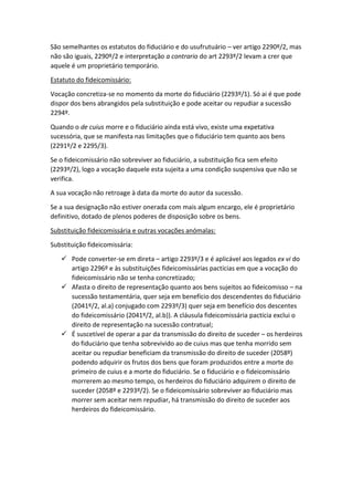 São semelhantes os estatutos do fiduciário e do usufrutuário – ver artigo 2290º/2, mas
não são iguais, 2290º/2 e interpretação a contrario do art 2293º/2 levam a crer que
aquele é um proprietário temporário.
Estatuto do fideicomissário:
Vocação concretiza-se no momento da morte do fiduciário (2293º/1). Só ai é que pode
dispor dos bens abrangidos pela substituição e pode aceitar ou repudiar a sucessão
2294º.
Quando o de cuius morre e o fiduciário ainda está vivo, existe uma expetativa
sucessória, que se manifesta nas limitações que o fiduciário tem quanto aos bens
(2291º/2 e 2295/3).
Se o fideicomissário não sobreviver ao fiduciário, a substituição fica sem efeito
(2293º/2), logo a vocação daquele esta sujeita a uma condição suspensiva que não se
verifica.
A sua vocação não retroage à data da morte do autor da sucessão.
Se a sua designação não estiver onerada com mais algum encargo, ele é proprietário
definitivo, dotado de plenos poderes de disposição sobre os bens.
Substituição fideicomissária e outras vocações anómalas:
Substituição fideicomissária:
 Pode converter-se em direta – artigo 2293º/3 e é aplicável aos legados ex vi do
artigo 2296º e às substituições fideicomissárias pactícias em que a vocação do
fideicomissário não se tenha concretizado;
 Afasta o direito de representação quanto aos bens sujeitos ao fideicomisso – na
sucessão testamentária, quer seja em benefício dos descendentes do fiduciário
(2041º/2, al.a) conjugado com 2293º/3) quer seja em benefício dos descentes
do fideicomissário (2041º/2, al.b)). A cláusula fideicomissária pactícia exclui o
direito de representação na sucessão contratual;
 É suscetível de operar a par da transmissão do direito de suceder – os herdeiros
do fiduciário que tenha sobrevivido ao de cuius mas que tenha morrido sem
aceitar ou repudiar beneficiam da transmissão do direito de suceder (2058º)
podendo adquirir os frutos dos bens que foram produzidos entre a morte do
primeiro de cuius e a morte do fiduciário. Se o fiduciário e o fideicomissário
morrerem ao mesmo tempo, os herdeiros do fiduciário adquirem o direito de
suceder (2058º e 2293º/2). Se o fideicomissário sobreviver ao fiduciário mas
morrer sem aceitar nem repudiar, há transmissão do direito de suceder aos
herdeiros do fideicomissário.
 