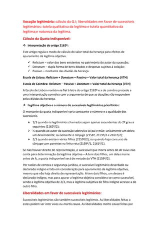 Vocação legitimária: cálculo da Q.I; liberalidades em favor de sucessíveis
legitimários: tutela qualitativa da legítima e tutela quantitativa da
legítima;e natureza da legítima.
Cálculo da Quota indisponível:
 Interpretação do artigo 2162º:
Este artigo regula o modo de cálculo do valor total da herança para efeitos de
apuramento da legítima objetiva.
 Relictum – valor dos bens existentes no património do autor da sucessão;
 Donatum – dupla forma de bens doados e despesas sujeitas à colação;
 Passivo – montante das dívidas da herança.
Escola de Lisboa: Relictum + Donatum – Passivo = Valor total da herança (VTH)
Escola de Coimbra: Relictum – Passivo + Donatum = Valor total da herança (VTH)
A Escola de Lisboa mantém-se fiel à letra do artigo 2162º e a de coimbra procede a
uma interpretação corretiva com o argumento de que as doações não respondem
pelas dívidas da herança.
 Legítima objetiva e o número de sucessíveis legitimários prioritários:
O montante da quota indisponível varia consoante o número e a qualidade dos
sucessíveis.
 1/3 quando os legitimários chamados sejam apenas ascendentes do 2º grau e
seguintes (2162º/2);
 ½ quando ao autor da sucessão sobreviva só pai e mãe; unicamente um deles;
um descendente; ou somente o cônjuge (2158º, 2159º/2 e 2161º/2);
 2/3 quando existem vários filhos (2159º/2); ou quando haja concurso de
cônjuge com parentes na linha reta (2159º/1, 2161º/1).
Se não houver direito de representação, o sucessível que morra antes do de cuius não
conta para determinação da legítima objetiva – A tem dois filhos, um deles morre
antes de A, a quota indisponível será de metade do VTH (2159º/2).
Por razões de certeza e segurança jurídica, o sucessível legitimário deserdado ou
declarado indigno é tido em consideração para apuramento da legítima objetiva,
mesmo que não haja direito de representação. A tem dois filhos, um desses é
declarado indigno, mas para apurar a legítima objetiva considera-se como sucessível,
sendo a legítima objetiva de 2/3, mas a legítima subjetiva do filho indigno acresce a do
outro filho.
Liberalidades em favor de sucessíveis legitimários:
Sucessíveis legitimários são também sucessíveis legítimos. As liberalidades feitas a
estes podem ser inter vivos ou mortis causa. As liberalidades mortis causa feitas por
 