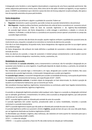 A designação como herdeiro e como legatário desencadeiam a esperança de uma futura aquisição patrimonial. São
ambos adquirentes patrimoniais mortis causa. Aliás a letra da lei não opõe o herdeiro ao legatário, no que respeita à
posse. O 2050º/1 ao estabelecer que o dominio e posse dos bens da herança adquirem-se pela aceitação, não apoia a
tese da aquisição automática da posse pelo herdeito.
Factos designativos
São circunstâncias que atribuem a alguém a qualidade de sucessível. Podem ser:
I. Negociais: testamento e pacto sucessório, que estão na base da sucessão testamentária e dacontratual.
II. Não Negociais: relações jurídicas familiares, parafamiliares de união de facto e convivência em economia comum
e o vínculo de cidadania. Estão na base da sucessão legitimária e da legítima. Nas modalidades
de sucessão legal comum, são factos designativos a união conjugal, o parentesco, a adoção e o vínculo de
cidadania. A afinidade, a união de facto e a convivência em economia comum operam unicamente no campo das
sucessões legais anómalas.
O testamento e o contrato não são títulos de vocação: aqueles negócios atribuem a qualidade de sucessível antes da
morte do de cuius, enquanto a vocação só se concretiza no momento da abertura da sucessão.
A lei não é um facto designativo; há quando muito, factos designativos não negociais que têm na sua origem apenas
uma referência legal.
Os factos designativos não atribuem de modo definitivo a qualidade de sucessíveis a determinadas pessoas, com
exclusão de ouras.
Antes da abertura da sucessão, o mapa de sucessíveis é instável porque constantemente e até lá podem ocorrer
eventos com relevância designativa: nascimentos, mortes, casamentos, etc.
Modalidades de sucessão:
Nas modalidades de sucessão voluntária, como a testamentária e contratual, não há restrições à designação de um
sucessível como herdeiro ou como legatário. A qualificação depende do objeto da deixa, e, portanto, da vontade do
de cuius (2030/5)
Nas modalidades de sucessão legal, o interessado é, em regra, designado para suceder como herdeiro. Nos casos
excecionais de sucessão legal anómala, o interessado é designado para suceder para legatário.
Na sucessão legal, comum, o sucessível é designado para suceder na totalidade da herança, numa quota do património
hereditário ou no remanescente da herança, sem especificação (2131º - 2162º).
Na sucessão legitimária anómala, é também objeto da designação um bem determinado. Ex: direito à posição de
locatário no arrendamento habitacional, que se transmite por morte.
São concebíveis heranças legítimas, legitimárias, testamentárias ou contratuais; pode haver legados testamentários,
contratuais, e, excecionalmente, legítimos e legitimários.
A sucessão ou designação legitimária prevalece sobre qualquer outra. Segue-se a sucessão ou designação contratual
que se sobrepõe, geralmente, à testamentária. Em último, está a sucessão ou designação legítima, que cede perante
as demais por ter caráter supletivo.
2027º - sucessão legítima pode ser afastada pela vontade do autor da sucessão.
A sucessão legitimária tem caráter injuntivo, prevalecendo sobre as outras modalidades, incluindo a sucessão
contratual e a sucessão testamentária.
2027º a sucessão legitimária é aquela que não pode ser afastada pela vontade do autor da sucessão.
A sucessão legitimária confere ao sucessível o direito à legítima, porção de bens de que o de cuius não pode dispor,
por ser legalmente destinada aos herdeiros legitimários (2156º).
As liberalidades que ofendam a legítima, ditas inoficiosas, são redutíveis em tanto quanto for necessário para que a
legítima seja preenchida (2168º e 2169º).
2171º ----> ordem de redução.
1705º/3 ----> os pactos sucessórios a favor de 3ºs não estão isentos da redução por inoficiosidade.
 