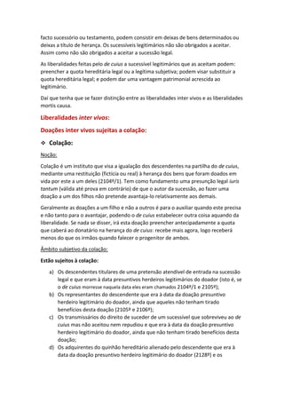 facto sucessório ou testamento, podem consistir em deixas de bens determinados ou
deixas a título de herança. Os sucessíveis legitimários não são obrigados a aceitar.
Assim como não são obrigados a aceitar a sucessão legal.
As liberalidades feitas pelo de cuius a sucessível legitimários que as aceitam podem:
preencher a quota hereditária legal ou a legítima subjetiva; podem visar substituir a
quota hereditária legal; e podem dar uma vantagem patrimonial acrescida ao
legitimário.
Daí que tenha que se fazer distinção entre as liberalidades inter vivos e as liberalidades
mortis causa.
Liberalidades inter vivos:
Doações inter vivos sujeitas a colação:
 Colação:
Noção:
Colação é um instituto que visa a igualação dos descendentes na partilha do de cuius,
mediante uma restituição (fictícia ou real) à herança dos bens que foram doados em
vida por este a um deles (2104º/1). Tem como fundamento uma presunção legal iuris
tantum (válida até prova em contrário) de que o autor da sucessão, ao fazer uma
doação a um dos filhos não pretende avantaja-lo relativamente aos demais.
Geralmente as doações a um filho e não a outros é para o auxiliar quando este precisa
e não tanto para o avantajar, podendo o de cuius estabelecer outra coisa aquando da
liberalidade. Se nada se disser, irá esta doação preencher antecipadamente a quota
que caberá ao donatário na herança do de cuius: recebe mais agora, logo receberá
menos do que os irmãos quando falecer o progenitor de ambos.
Âmbito subjetivo da colação:
Estão sujeitos à colação:
a) Os descendentes titulares de uma pretensão atendível de entrada na sucessão
legal e que eram à data presuntivos herdeiros legitimários do doador (isto é, se
o de cuius morresse naquela data eles eram chamados 2104º/1 e 2105º);
b) Os representantes do descendente que era à data da doação presuntivo
herdeiro legitimário do doador, ainda que aqueles não tenham tirado
benefícios desta doação (2105º e 2106º);
c) Os transmissários do direito de suceder de um sucessível que sobreviveu ao de
cuius mas não aceitou nem repudiou e que era à data da doação presuntivo
herdeiro legitimário do doador, ainda que não tenham tirado benefícios desta
doação;
d) Os adquirentes do quinhão hereditário alienado pelo descendente que era à
data da doação presuntivo herdeiro legitimário do doador (2128º) e os
 