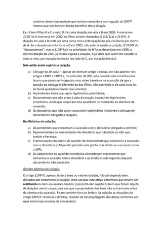 credores desse descendente que tenham exercido a sub-rogação do 2067º
mesmo que não tenham tirado benefício desta doação.
Ex.: A tem filhos B e C e neto D. Faz uma doação em vida a B em 2000. A morre em
2010. Se A morresse em 2000, os filhos seriam chamados (2133/1/a) e 2135º). A
doação em vida a B pode ser vista como mera antecipação do que receberia por morte
de A. Se a doação em vida fosse a D em 2001, não estaria sujeita a colação. O 2104º diz
“descendentes”, mas o 2105º fala na prioridade. Se B fosse deserdado em 1999, a
mesma doação de 2001 já estaria sujeita a colação. A já sabia que quem lhe sucederia
seria o neto, por vocação indirecta (ao lado de C, por vocação directa).
Não estão assim sujeitos a colação:
a) Cônjuge do de cuius – apesar de nenhum artigo o exclua, ele não aparece nos
artigos 2104º e 2105º e, no entender de JDP, esta omissão não constitui uma
lacuna que possa ser integrada, mas antes baseia-se na assunção de que a
posição do cônjuge é diferente da dos filhos, não querendo o de cuius trata-los
de forma igual (desenvolvido mais a frente);
b) Ascendentes ainda que sejam legitimários prioritários;
c) Descendentes que não eram à data da doação sucessíveis legitimários
prioritários, ainda que adquiram esta qualidade no momento da abertura da
sucessão;
d) Os donatários que não sejam sucessíveis legitimários (incluindo o cônjuge de
descendente obrigado à colação).
Benificiários da colação:
a) Descendentes que concorram à sucessão com o donatário obrigado a conferir;
b) Representantes de descendente não donatário que não pode ou não quis
aceitar a herança;
c) Transmissários do direito de suceder do descendente que concorreu à sucessão
com o donatário (o filipe não percebe este ponto mas limita-se a escrever como
o JDP);
d) Os adquirentes do quinhão hereditário alienado por descendente que
concorreu à sucessão com o donatário e os credores sub-rogantes daquele
descendente não donatário.
Âmbito objetivo da colação:
O artigo 2104º/1 apenas alude a bens ou valores doados, não abrangendo bens
deixados por testamento à colação. Uma vez que este artigo determina que devem ser
restituídos os bens ou valores doados, o preceito não sujeita os bens que foram objeto
de doações mortis causa, uma vez que a propriedade dos bens não se transmite antes
da abertura da sucessão. Ficam também fora do âmbito da colação as situações do
artigo 940º/2: renúncia a direitos, repúdio da herança/legado, donativos conforme aos
usos sociais (pe prendas de aniversário).
 