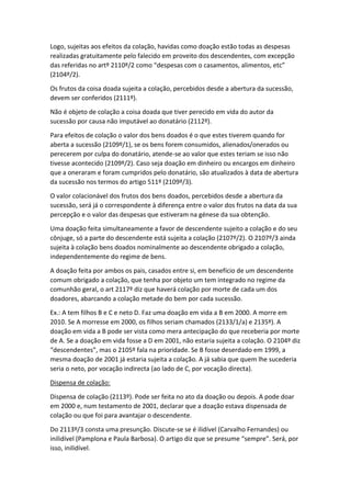Logo, sujeitas aos efeitos da colação, havidas como doação estão todas as despesas
realizadas gratuitamente pelo falecido em proveito dos descendentes, com excepção
das referidas no artº 2110º/2 como “despesas com o casamentos, alimentos, etc”
(2104º/2).
Os frutos da coisa doada sujeita a colação, percebidos desde a abertura da sucessão,
devem ser conferidos (2111º).
Não é objeto de colação a coisa doada que tiver perecido em vida do autor da
sucessão por causa não imputável ao donatário (2112º).
Para efeitos de colação o valor dos bens doados é o que estes tiverem quando for
aberta a sucessão (2109º/1), se os bens forem consumidos, alienados/onerados ou
perecerem por culpa do donatário, atende-se ao valor que estes teriam se isso não
tivesse acontecido (2109º/2). Caso seja doação em dinheiro ou encargos em dinheiro
que a oneraram e foram cumpridos pelo donatário, são atualizados à data de abertura
da sucessão nos termos do artigo 511º (2109º/3).
O valor colacionável dos frutos dos bens doados, percebidos desde a abertura da
sucessão, será já o correspondente à diferença entre o valor dos frutos na data da sua
percepção e o valor das despesas que estiveram na génese da sua obtenção.
Uma doação feita simultaneamente a favor de descendente sujeito a colação e do seu
cônjuge, só a parte do descendente está sujeita a colação (2107º/2). O 2107º/3 ainda
sujeita à colação bens doados nominalmente ao descendente obrigado a colação,
independentemente do regime de bens.
A doação feita por ambos os pais, casados entre si, em benefício de um descendente
comum obrigado a colação, que tenha por objeto um tem integrado no regime da
comunhão geral, o art 2117º diz que haverá colação por morte de cada um dos
doadores, abarcando a colação metade do bem por cada sucessão.
Ex.: A tem filhos B e C e neto D. Faz uma doação em vida a B em 2000. A morre em
2010. Se A morresse em 2000, os filhos seriam chamados (2133/1/a) e 2135º). A
doação em vida a B pode ser vista como mera antecipação do que receberia por morte
de A. Se a doação em vida fosse a D em 2001, não estaria sujeita a colação. O 2104º diz
“descendentes”, mas o 2105º fala na prioridade. Se B fosse deserdado em 1999, a
mesma doação de 2001 já estaria sujeita a colação. A já sabia que quem lhe sucederia
seria o neto, por vocação indirecta (ao lado de C, por vocação directa).
Dispensa de colação:
Dispensa de colação (2113º). Pode ser feita no ato da doação ou depois. A pode doar
em 2000 e, num testamento de 2001, declarar que a doação estava dispensada de
colação ou que foi para avantajar o descendente.
Do 2113º/3 consta uma presunção. Discute-se se é ilidível (Carvalho Fernandes) ou
inilidível (Pamplona e Paula Barbosa). O artigo diz que se presume “sempre”. Será, por
isso, inilidível.
 