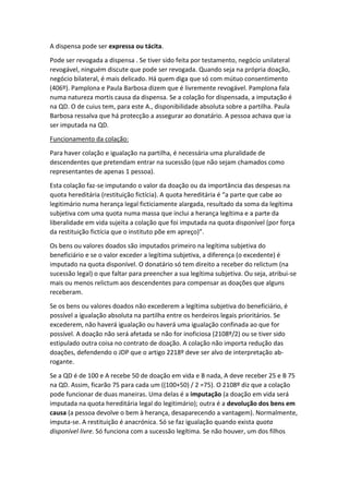 A dispensa pode ser expressa ou tácita.
Pode ser revogada a dispensa . Se tiver sido feita por testamento, negócio unilateral
revogável, ninguém discute que pode ser revogada. Quando seja na própria doação,
negócio bilateral, é mais delicado. Há quem diga que só com mútuo consentimento
(406º). Pamplona e Paula Barbosa dizem que é livremente revogável. Pamplona fala
numa natureza mortis causa da dispensa. Se a colação for dispensada, a imputação é
na QD. O de cuius tem, para este A., disponibilidade absoluta sobre a partilha. Paula
Barbosa ressalva que há protecção a assegurar ao donatário. A pessoa achava que ia
ser imputada na QD.
Funcionamento da colação:
Para haver colação e igualação na partilha, é necessária uma pluralidade de
descendentes que pretendam entrar na sucessão (que não sejam chamados como
representantes de apenas 1 pessoa).
Esta colação faz-se imputando o valor da doação ou da importância das despesas na
quota hereditária (restituição fictícia). A quota hereditária é “a parte que cabe ao
legitimário numa herança legal ficticiamente alargada, resultado da soma da legítima
subjetiva com uma quota numa massa que inclui a herança legítima e a parte da
liberalidade em vida sujeita a colação que foi imputada na quota disponível (por força
da restituição fictícia que o instituto põe em apreço)”.
Os bens ou valores doados são imputados primeiro na legítima subjetiva do
beneficiário e se o valor exceder a legítima subjetiva, a diferença (o excedente) é
imputado na quota disponível. O donatário só tem direito a receber do relictum (na
sucessão legal) o que faltar para preencher a sua legítima subjetiva. Ou seja, atribui-se
mais ou menos relictum aos descendentes para compensar as doações que alguns
receberam.
Se os bens ou valores doados não excederem a legítima subjetiva do beneficiário, é
possível a igualação absoluta na partilha entre os herdeiros legais prioritários. Se
excederem, não haverá igualação ou haverá uma igualação confinada ao que for
possível. A doação não será afetada se não for inoficiosa (2108º/2) ou se tiver sido
estipulado outra coisa no contrato de doação. A colação não importa redução das
doações, defendendo o JDP que o artigo 2218º deve ser alvo de interpretação ab-
rogante.
Se a QD é de 100 e A recebe 50 de doação em vida e B nada, A deve receber 25 e B 75
na QD. Assim, ficarão 75 para cada um ((100+50) / 2 =75). O 2108º diz que a colação
pode funcionar de duas maneiras. Uma delas é a imputação (a doação em vida será
imputada na quota hereditária legal do legitimário); outra é a devolução dos bens em
causa (a pessoa devolve o bem à herança, desaparecendo a vantagem). Normalmente,
imputa-se. A restituição é anacrónica. Só se faz igualação quando exista quota
disponível livre. Só funciona com a sucessão legítima. Se não houver, um dos filhos
 