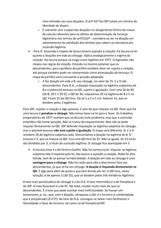 mais limitado nas suas doações. O artº 62º da CRP tutela um mínimo de
liberdade de dispor;
o É coerente com o papel das doações no alargamento fictício da massa
de calculo relevante para os efeitos de determinação da herança
legitimária nos termos do artº2162º - considera-se ver na doação um
adientamento da satisfação dos direitos que cabem ao donatário por
sucessão legítima.
 Para O. Ascensão e Capelo de Sousa haverá sujeição à colação: há lacuna na lei
quanto a doações em vida ao cônjuge. Aplica analogicamente o regime da
colação. Há lacuna porque só surge como legitímo em 1977. O legislador não
mexeu nas regras da colação. Estando no mesmo patamar que os
descendentes, para equilíbrio da partilha também deve ser sujeito a colação,
até porque também pode ser interpretada como antecipação da herança. O
mapa da partilha varia consoante a posição adoptada.
o A fez doação em vida a B, seu cônjuge, no valor de 25. C e D são
descendentes. Para O.A., a doação imputação na legítima subjectiva de
B e o potencial excesso na QD, sujeito a igualação. Com uma QI de 60
(20 B, 20 C e 20 D), e QD de 30, imputamos 20 na legítima de B e 5 na
QD. Ficam 25 de QD livre. Dá-se 5 a C e 5 a D. Sobram 15, que se
dividem pelos 3 legítimos.
Para JDP, sujeitar a colação é algo gravoso. É pior do que imputar na QD. Dizer que há
uma lacuna é penalizar o cônjuge. Não temos base na lei para o fazer. Os trabalhos
preparatórios de 1977 revelam que se discutiu este problema, mas que a comissão
entendeu não tomar posição. Não se tratou de esquecimento. Mas não se pode
imputar diretamente na QD. JDP defende imputação na legítima subjetiva do cônjuge,
mas o possível excesso não está sujeito a igualação. O mapa será diferente. B, C e D
recebem 20 de legítima subjetiva cada. Descontamos a doação na legítima de B. O
excesso é 5, que se imputa na QD. Fica uma QD livre de 25. Não se iguala. Os 25 livres
são divididos por 3, a título de sucessão legítima. O cônjuge fica avantajado em 5.
 A terceira tese é a de Pereira Coelho. Não há norma na lei. Imputar na legítima
subjetiva não é imposto pela lei, tão-pouco a sujeição a colação. Nada foi dito.
Donde, tem de se pensar na liberalidade. A doação em vida ao cônjuge é uma
vantagem para o cônjuge. Não há razão para não o discriminar face aos
descendentes, já que só há um cônjuge. A doação é imputada diretamente na
QD. É algo para além da quota a que tem direito por lei. A QD livre, nesta
solução, é de apenas 5 (30-25), que se dividem pelos três herdeiros legítimos.
A tese mais penalizadora do cônjuge é a de O.A. A tese intermédia é a de Pamplona e
de JDP. A mais favorável é a de PC. No total, recebe muito mais do que os
descendentes. É a tese que pode suscitar mais inoficiosidade. Se houver um
testamento, p. ex., que, com a doação, ultrapasse a QD, é o terceiro aí contemplado
que é prejudicado (2171º). Na tese de O.A. consegue-se salvar mais facilmente a
liberalidade a favor de terceiro, tal como na de Pamplona/JDP.
 
